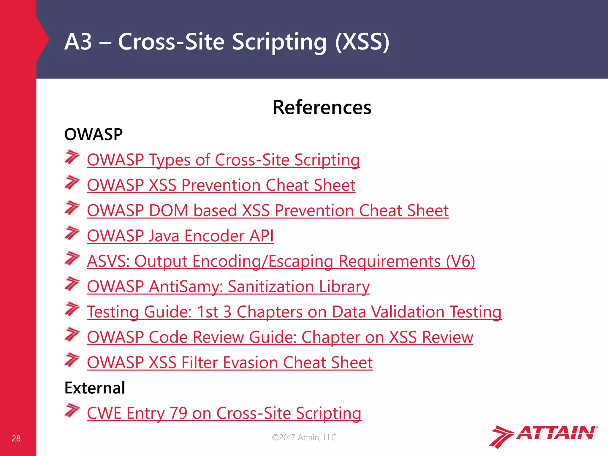 ©2017 Attain, LLC
A3 – Cross-Site Scripting (XSS)
References
OWASP
OWASP Types of Cross-Site Scripting
OWASP XSS Prevention Cheat Sheet
OWASP DOM based XSS Prevention Cheat Sheet
OWASP Java Encoder API
ASVS: Output Encoding/Escaping Requirements (V6)
OWASP AntiSamy: Sanitization Library
Testing Guide: 1st 3 Chapters on Data Validation Testing
OWASP Code Review Guide: Chapter on XSS Review
OWASP XSS Filter Evasion Cheat Sheet
External
CWE Entry 79 on Cross-Site Scripting
28
 