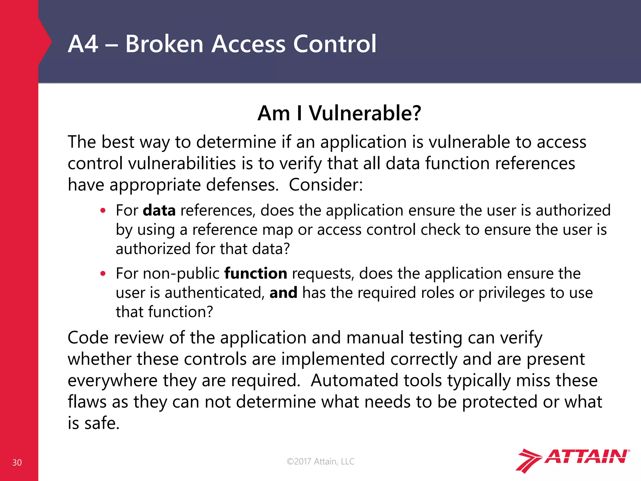©2017 Attain, LLC
A4 – Broken Access Control
Am I Vulnerable?
The best way to determine if an application is vulnerable to access
control vulnerabilities is to verify that all data function references
have appropriate defenses. Consider:
• For data references, does the application ensure the user is authorized
by using a reference map or access control check to ensure the user is
authorized for that data?
• For non-public function requests, does the application ensure the
user is authenticated, and has the required roles or privileges to use
that function?
Code review of the application and manual testing can verify
whether these controls are implemented correctly and are present
everywhere they are required. Automated tools typically miss these
flaws as they can not determine what needs to be protected or what
is safe.
30
 