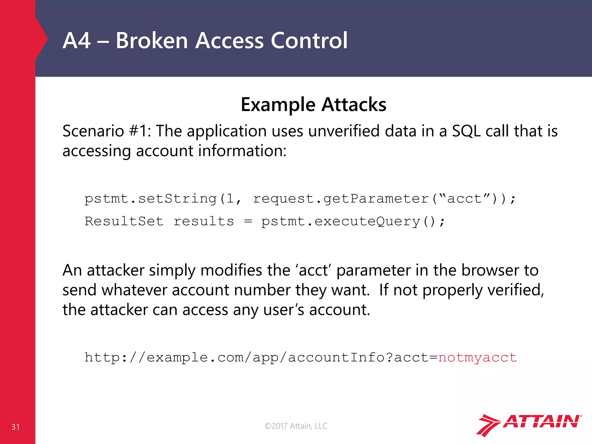 ©2017 Attain, LLC
A4 – Broken Access Control
Example Attacks
Scenario #1: The application uses unverified data in a SQL call that is
accessing account information:
pstmt.setString(1, request.getParameter(“acct”));
ResultSet results = pstmt.executeQuery();
An attacker simply modifies the ‘acct’ parameter in the browser to
send whatever account number they want. If not properly verified,
the attacker can access any user’s account.
http://example.com/app/accountInfo?acct=notmyacct
31
 