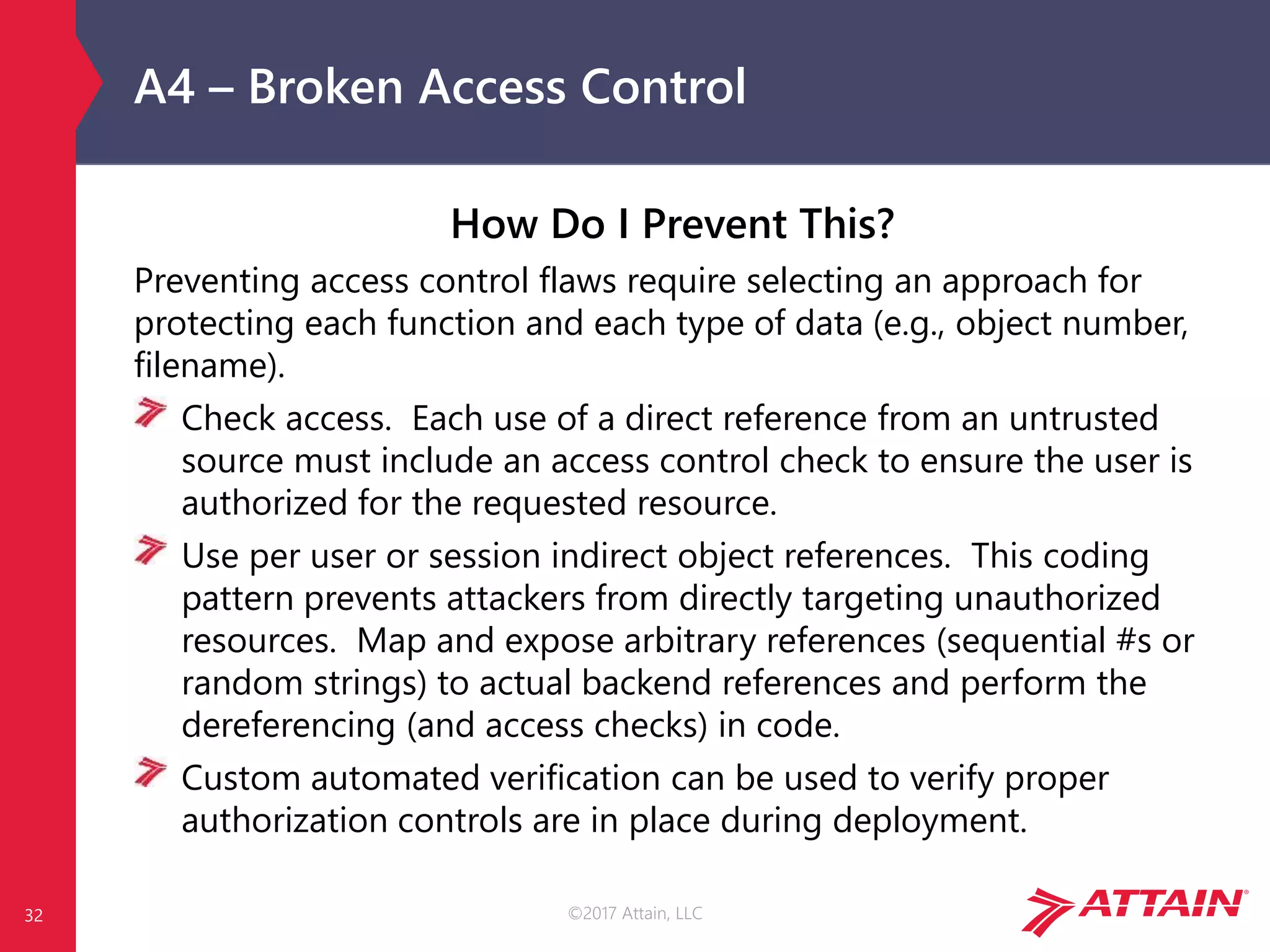 ©2017 Attain, LLC
A4 – Broken Access Control
How Do I Prevent This?
Preventing access control flaws require selecting an approach for
protecting each function and each type of data (e.g., object number,
filename).
Check access. Each use of a direct reference from an untrusted
source must include an access control check to ensure the user is
authorized for the requested resource.
Use per user or session indirect object references. This coding
pattern prevents attackers from directly targeting unauthorized
resources. Map and expose arbitrary references (sequential #s or
random strings) to actual backend references and perform the
dereferencing (and access checks) in code.
Custom automated verification can be used to verify proper
authorization controls are in place during deployment.
32
 