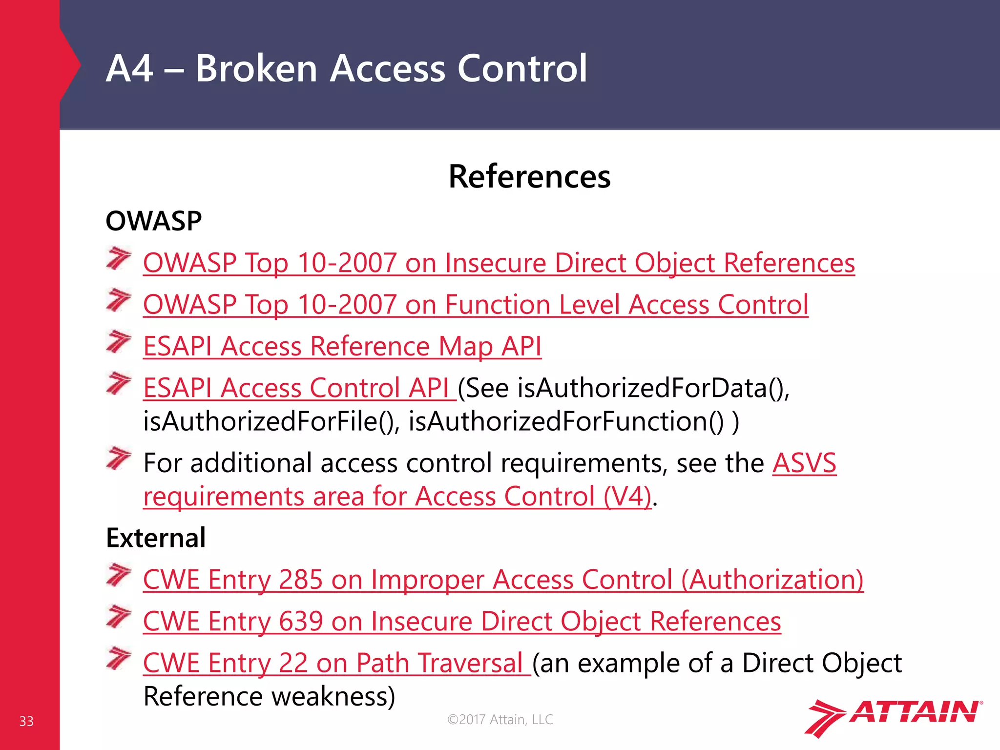 ©2017 Attain, LLC
A4 – Broken Access Control
References
OWASP
OWASP Top 10-2007 on Insecure Direct Object References
OWASP Top 10-2007 on Function Level Access Control
ESAPI Access Reference Map API
ESAPI Access Control API (See isAuthorizedForData(),
isAuthorizedForFile(), isAuthorizedForFunction() )
For additional access control requirements, see the ASVS
requirements area for Access Control (V4).
External
CWE Entry 285 on Improper Access Control (Authorization)
CWE Entry 639 on Insecure Direct Object References
CWE Entry 22 on Path Traversal (an example of a Direct Object
Reference weakness)
33
 