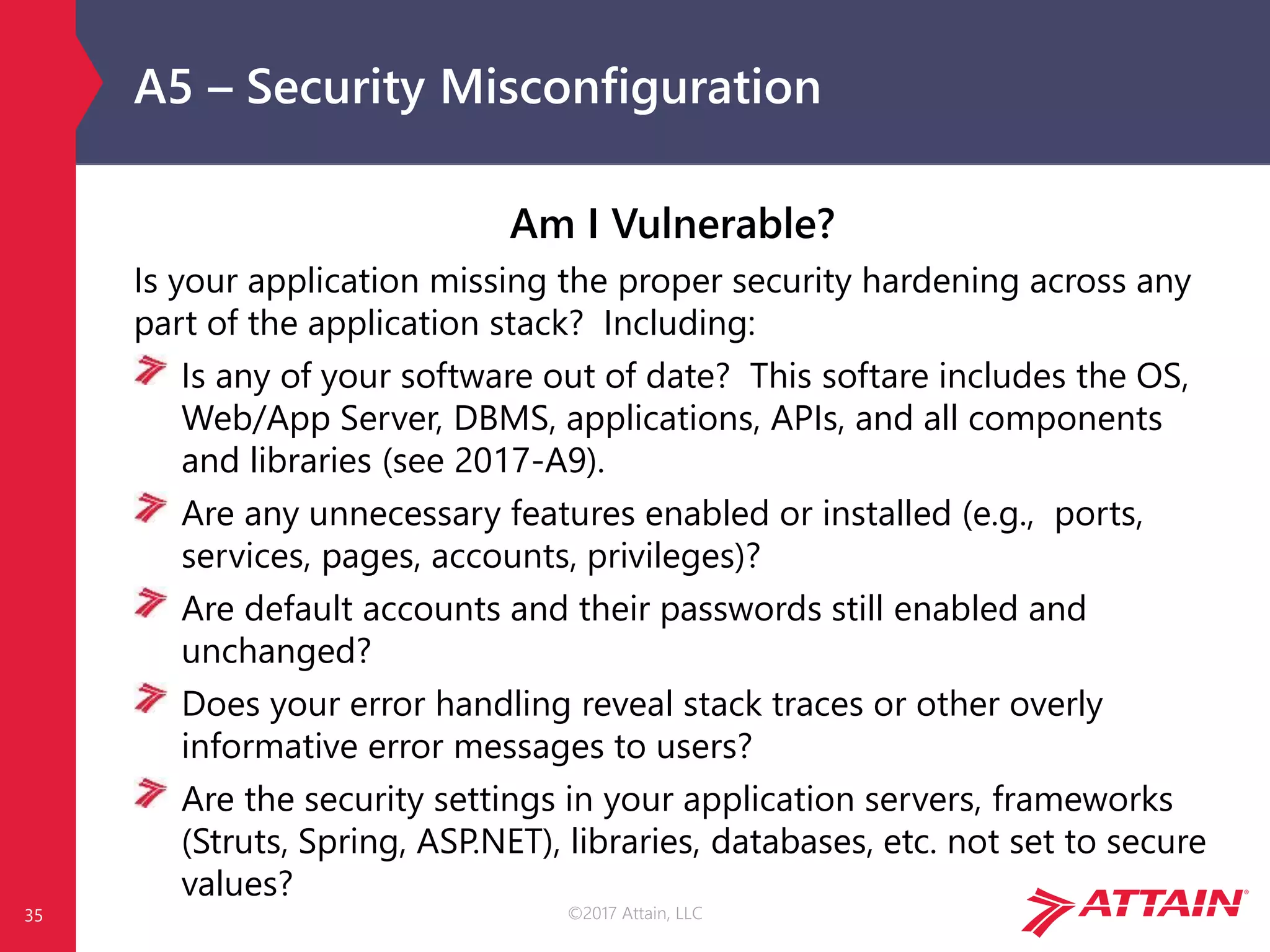 ©2017 Attain, LLC
A5 – Security Misconfiguration
Am I Vulnerable?
Is your application missing the proper security hardening across any
part of the application stack? Including:
Is any of your software out of date? This softare includes the OS,
Web/App Server, DBMS, applications, APIs, and all components
and libraries (see 2017-A9).
Are any unnecessary features enabled or installed (e.g., ports,
services, pages, accounts, privileges)?
Are default accounts and their passwords still enabled and
unchanged?
Does your error handling reveal stack traces or other overly
informative error messages to users?
Are the security settings in your application servers, frameworks
(Struts, Spring, ASP.NET), libraries, databases, etc. not set to secure
values?
35
 