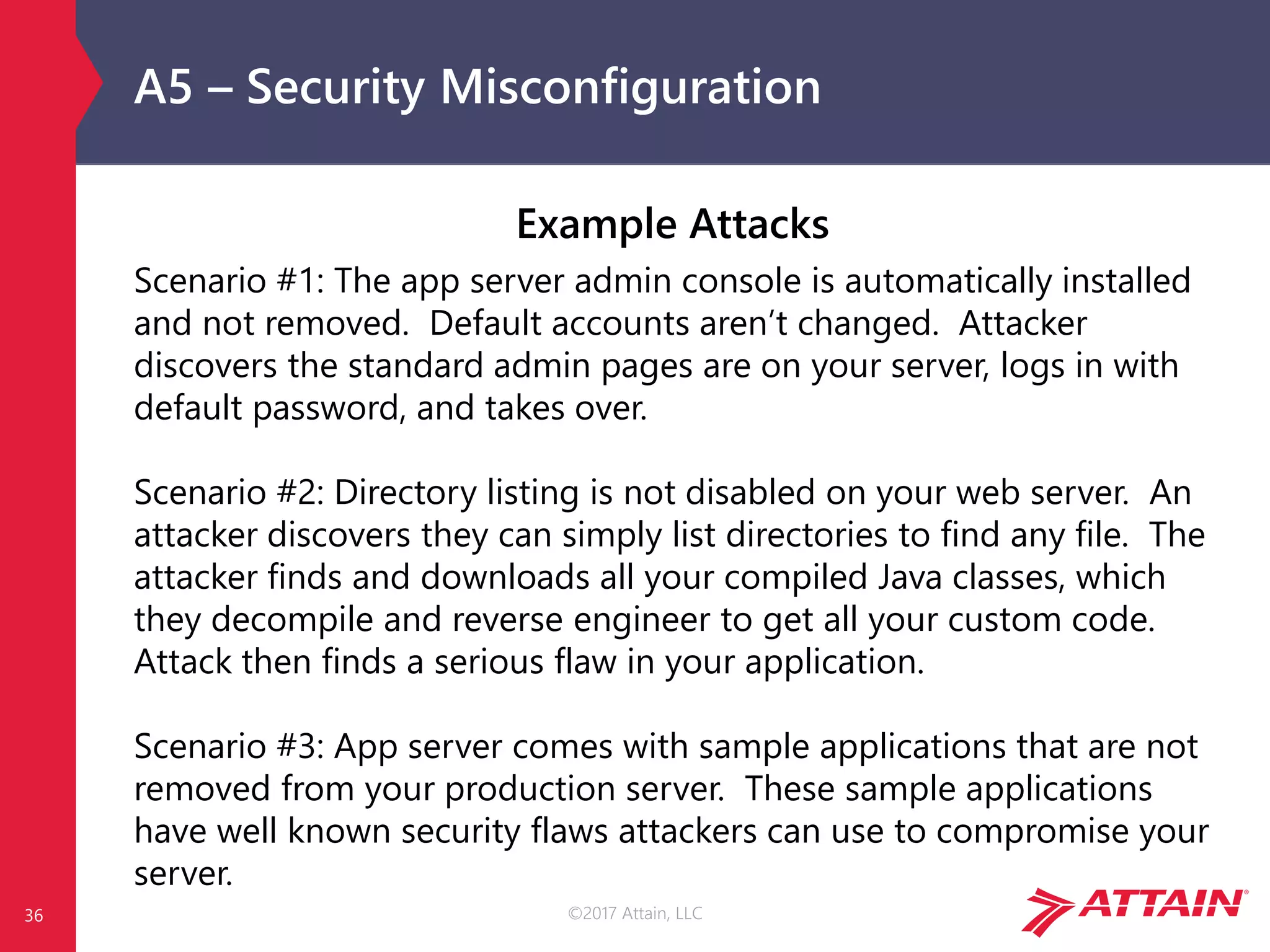 ©2017 Attain, LLC
A5 – Security Misconfiguration
Example Attacks
Scenario #1: The app server admin console is automatically installed
and not removed. Default accounts aren’t changed. Attacker
discovers the standard admin pages are on your server, logs in with
default password, and takes over.
Scenario #2: Directory listing is not disabled on your web server. An
attacker discovers they can simply list directories to find any file. The
attacker finds and downloads all your compiled Java classes, which
they decompile and reverse engineer to get all your custom code.
Attack then finds a serious flaw in your application.
Scenario #3: App server comes with sample applications that are not
removed from your production server. These sample applications
have well known security flaws attackers can use to compromise your
server.
36
 