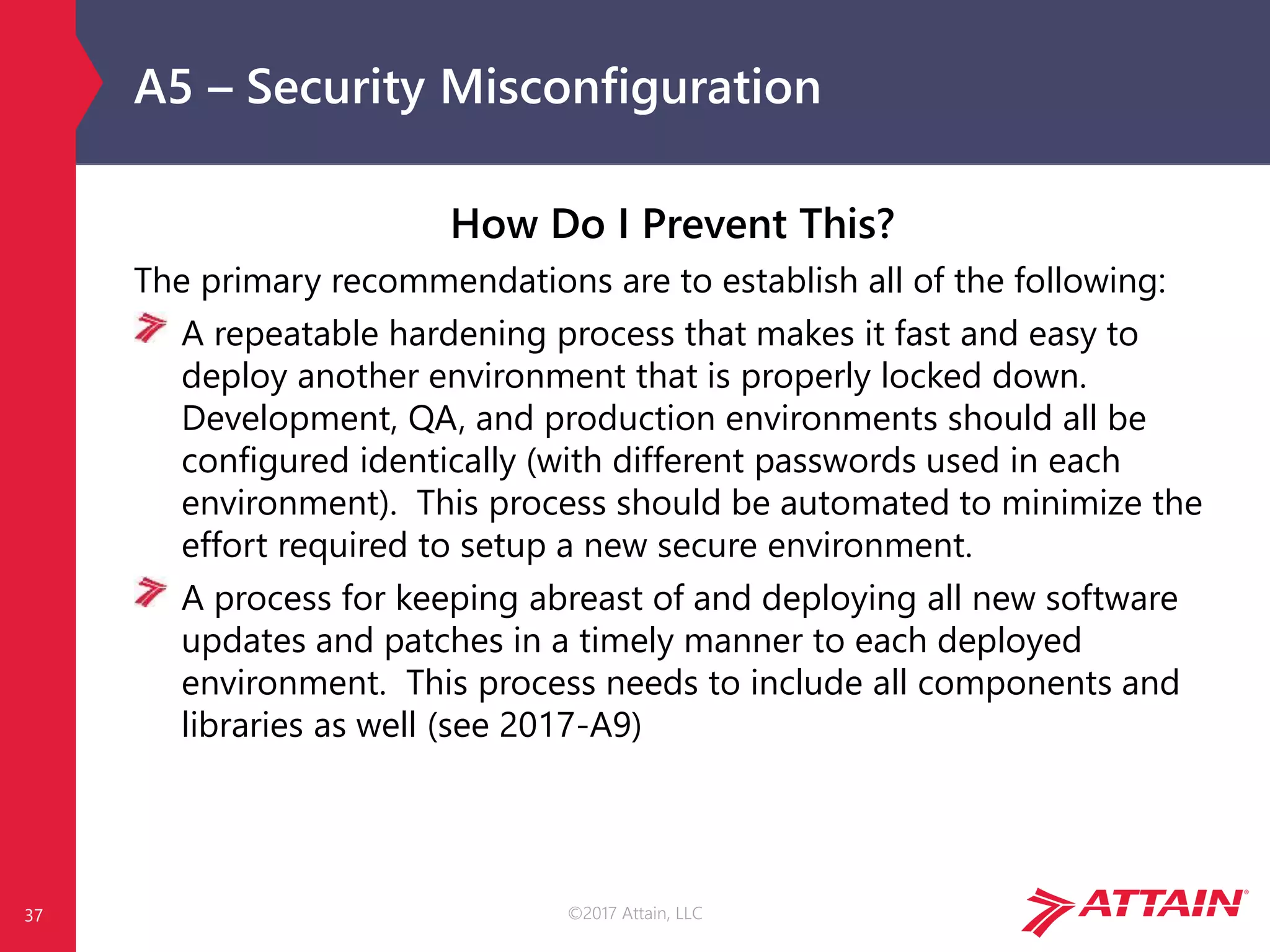 ©2017 Attain, LLC
A5 – Security Misconfiguration
How Do I Prevent This?
The primary recommendations are to establish all of the following:
A repeatable hardening process that makes it fast and easy to
deploy another environment that is properly locked down.
Development, QA, and production environments should all be
configured identically (with different passwords used in each
environment). This process should be automated to minimize the
effort required to setup a new secure environment.
A process for keeping abreast of and deploying all new software
updates and patches in a timely manner to each deployed
environment. This process needs to include all components and
libraries as well (see 2017-A9)
37
 