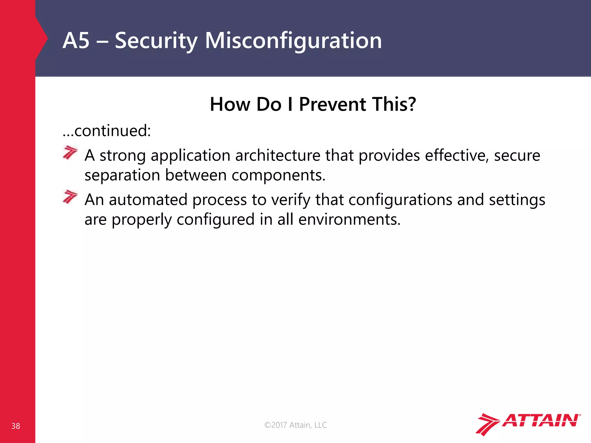 ©2017 Attain, LLC
A5 – Security Misconfiguration
How Do I Prevent This?
…continued:
A strong application architecture that provides effective, secure
separation between components.
An automated process to verify that configurations and settings
are properly configured in all environments.
38
 