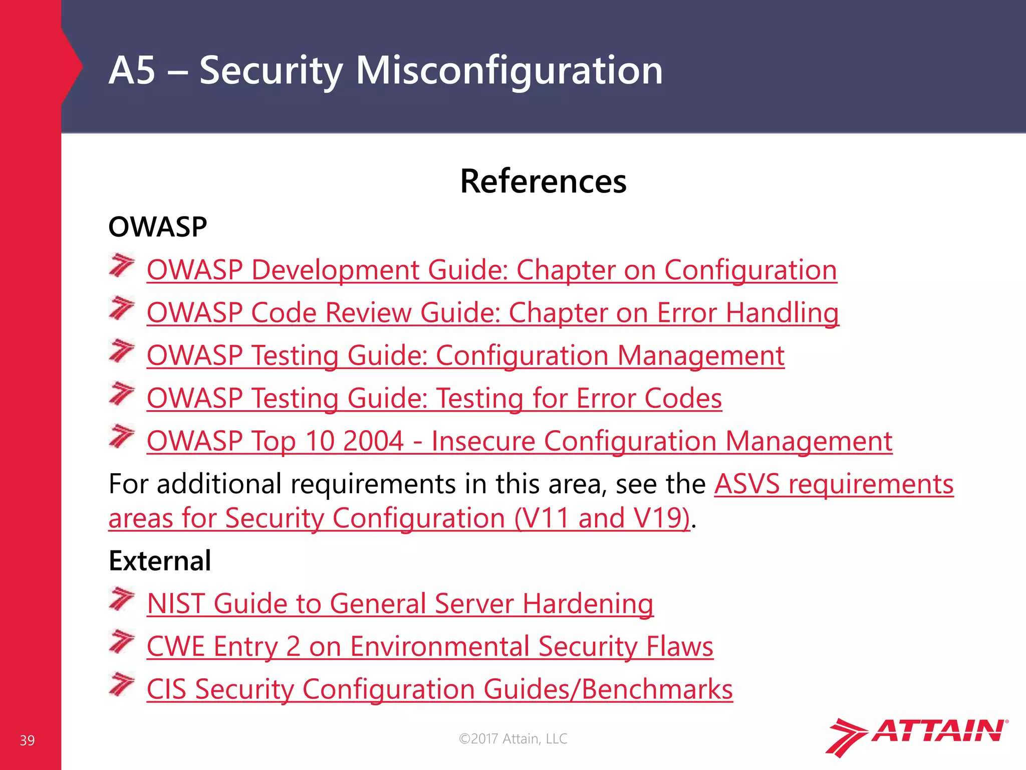 ©2017 Attain, LLC
A5 – Security Misconfiguration
References
OWASP
OWASP Development Guide: Chapter on Configuration
OWASP Code Review Guide: Chapter on Error Handling
OWASP Testing Guide: Configuration Management
OWASP Testing Guide: Testing for Error Codes
OWASP Top 10 2004 - Insecure Configuration Management
For additional requirements in this area, see the ASVS requirements
areas for Security Configuration (V11 and V19).
External
NIST Guide to General Server Hardening
CWE Entry 2 on Environmental Security Flaws
CIS Security Configuration Guides/Benchmarks
39
 