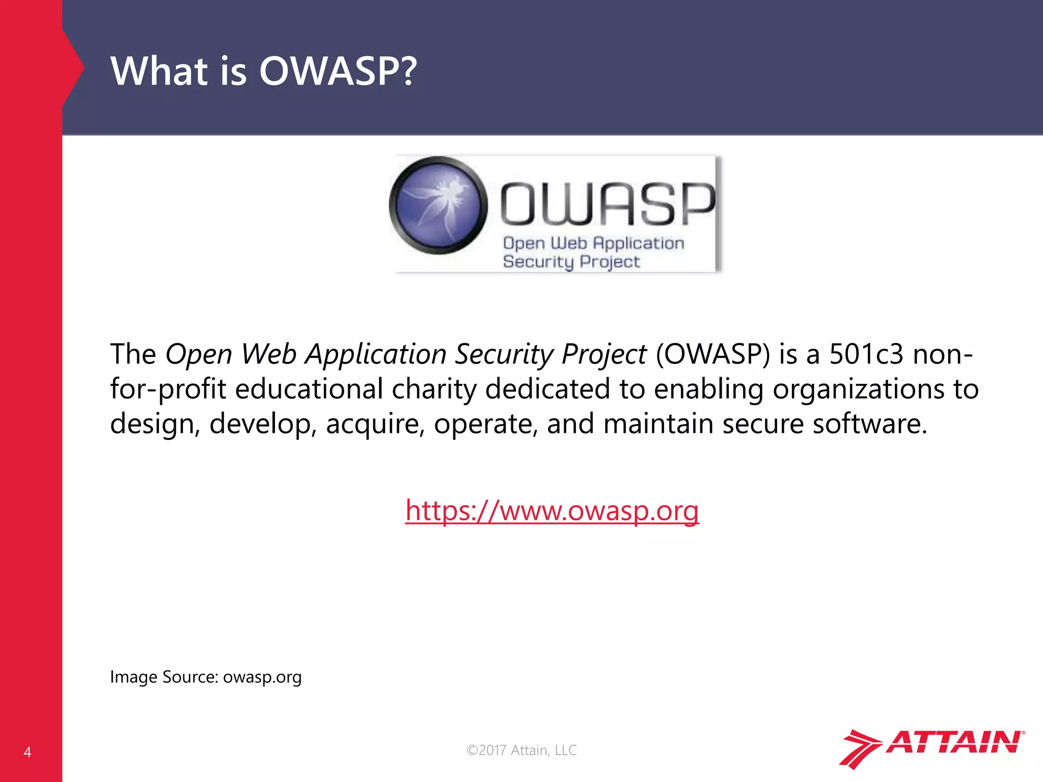 ©2017 Attain, LLC
What is OWASP?
The Open Web Application Security Project (OWASP) is a 501c3 non-
for-profit educational charity dedicated to enabling organizations to
design, develop, acquire, operate, and maintain secure software.
https://www.owasp.org
Image Source: owasp.org
4
 