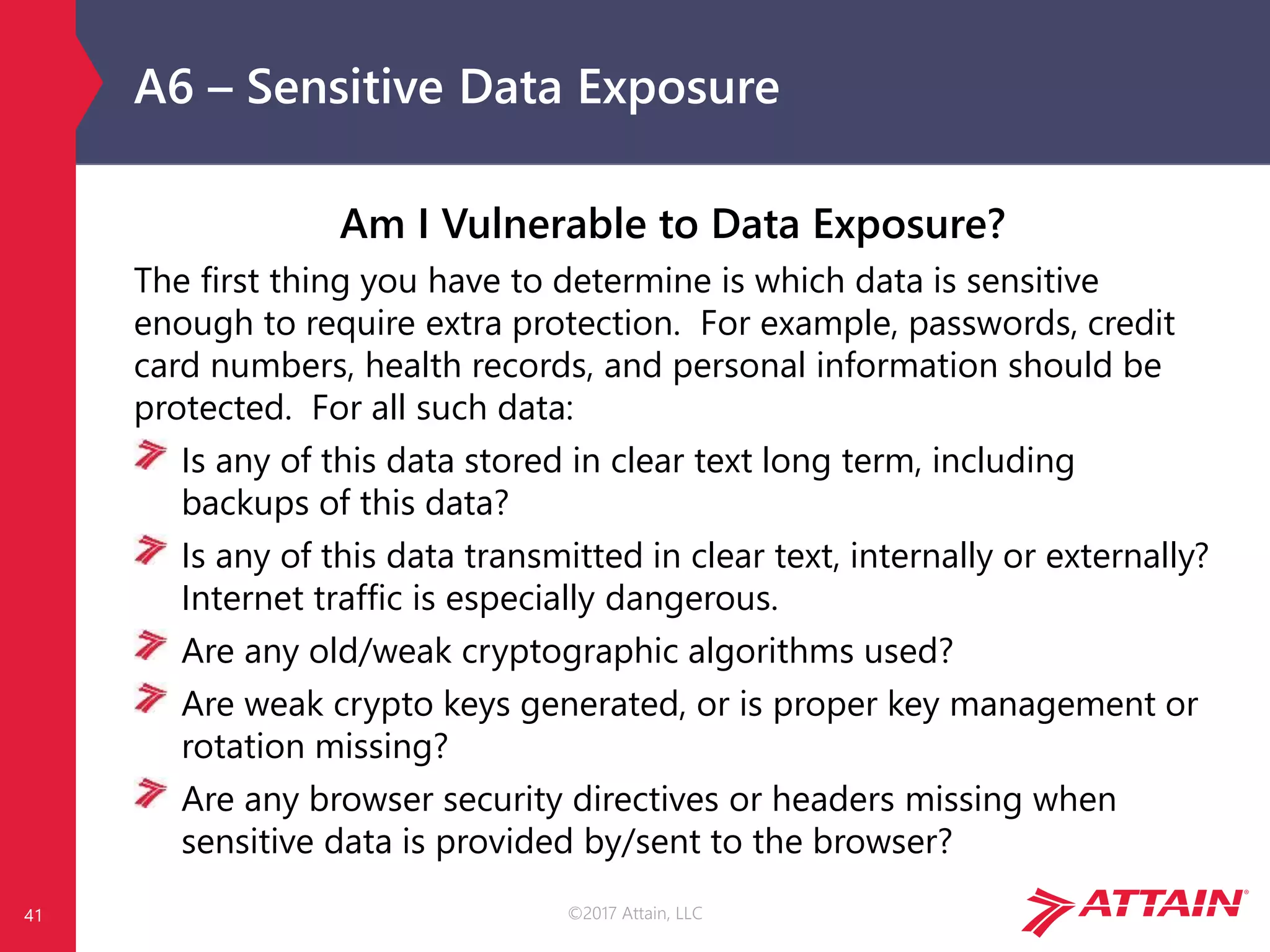 ©2017 Attain, LLC
A6 – Sensitive Data Exposure
Am I Vulnerable to Data Exposure?
The first thing you have to determine is which data is sensitive
enough to require extra protection. For example, passwords, credit
card numbers, health records, and personal information should be
protected. For all such data:
Is any of this data stored in clear text long term, including
backups of this data?
Is any of this data transmitted in clear text, internally or externally?
Internet traffic is especially dangerous.
Are any old/weak cryptographic algorithms used?
Are weak crypto keys generated, or is proper key management or
rotation missing?
Are any browser security directives or headers missing when
sensitive data is provided by/sent to the browser?
41
 
