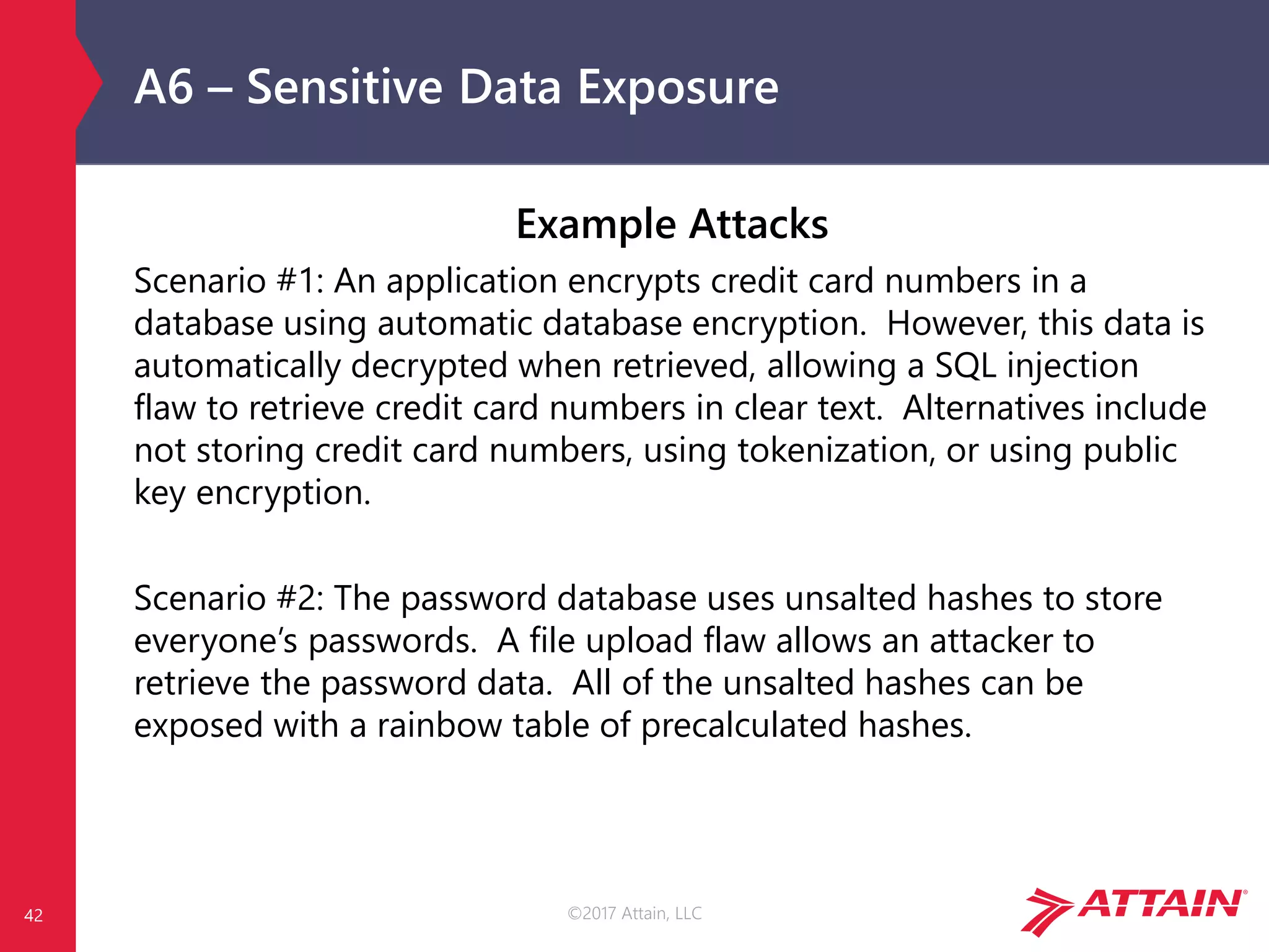 ©2017 Attain, LLC
A6 – Sensitive Data Exposure
Example Attacks
Scenario #1: An application encrypts credit card numbers in a
database using automatic database encryption. However, this data is
automatically decrypted when retrieved, allowing a SQL injection
flaw to retrieve credit card numbers in clear text. Alternatives include
not storing credit card numbers, using tokenization, or using public
key encryption.
Scenario #2: The password database uses unsalted hashes to store
everyone’s passwords. A file upload flaw allows an attacker to
retrieve the password data. All of the unsalted hashes can be
exposed with a rainbow table of precalculated hashes.
42
 