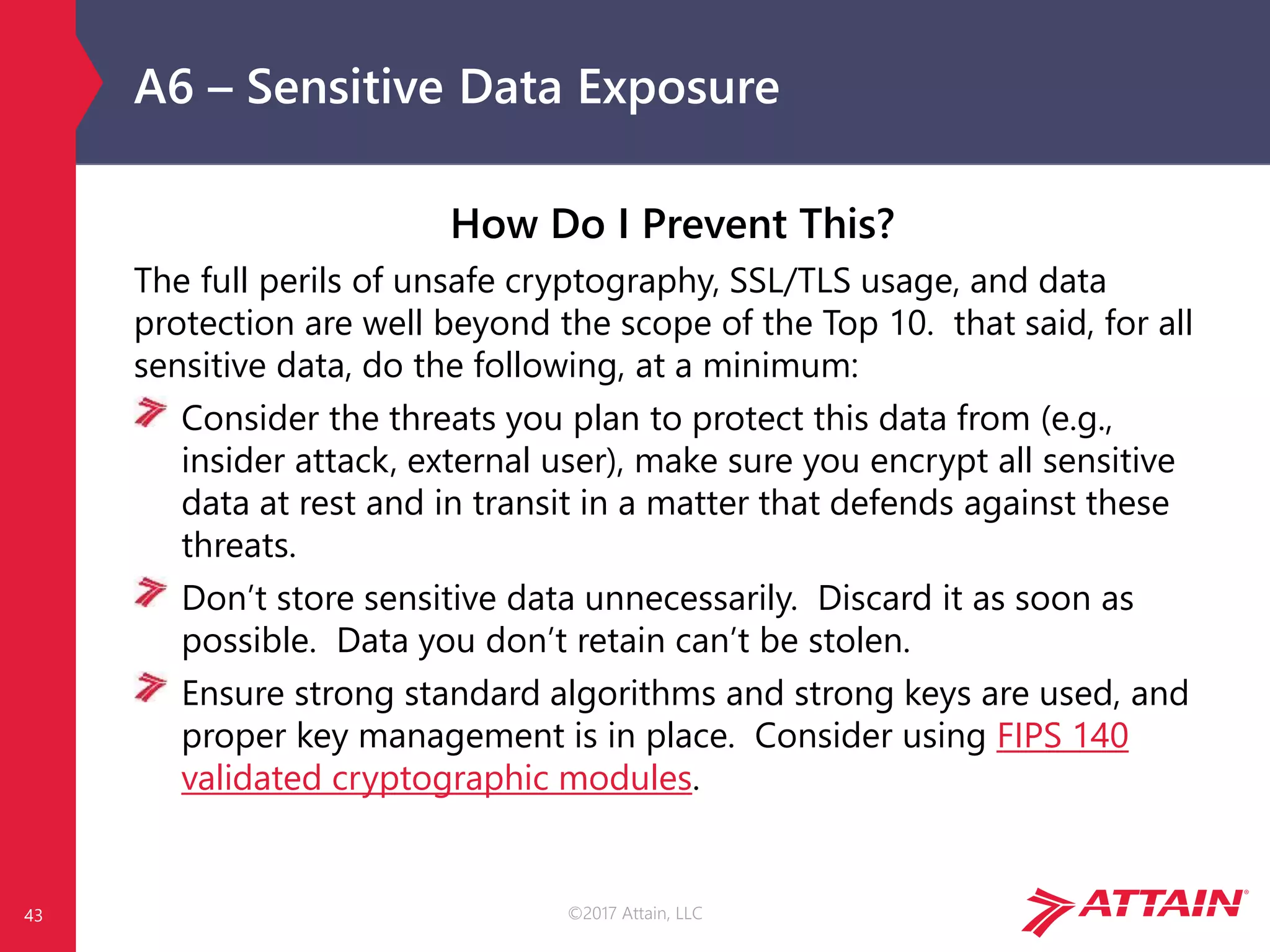 ©2017 Attain, LLC
A6 – Sensitive Data Exposure
How Do I Prevent This?
The full perils of unsafe cryptography, SSL/TLS usage, and data
protection are well beyond the scope of the Top 10. that said, for all
sensitive data, do the following, at a minimum:
Consider the threats you plan to protect this data from (e.g.,
insider attack, external user), make sure you encrypt all sensitive
data at rest and in transit in a matter that defends against these
threats.
Don’t store sensitive data unnecessarily. Discard it as soon as
possible. Data you don’t retain can’t be stolen.
Ensure strong standard algorithms and strong keys are used, and
proper key management is in place. Consider using FIPS 140
validated cryptographic modules.
43
 