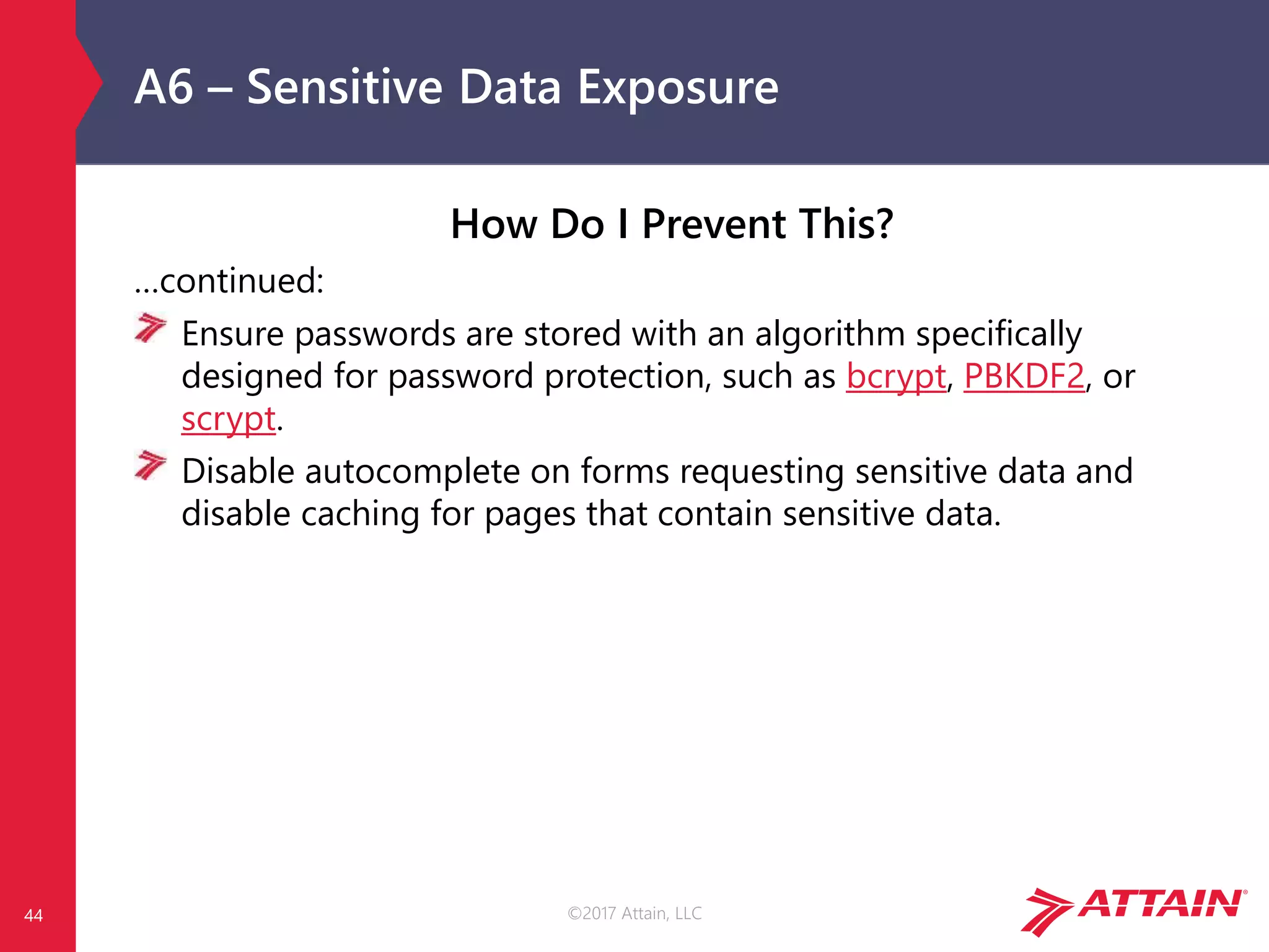 ©2017 Attain, LLC
A6 – Sensitive Data Exposure
How Do I Prevent This?
…continued:
Ensure passwords are stored with an algorithm specifically
designed for password protection, such as bcrypt, PBKDF2, or
scrypt.
Disable autocomplete on forms requesting sensitive data and
disable caching for pages that contain sensitive data.
44
 