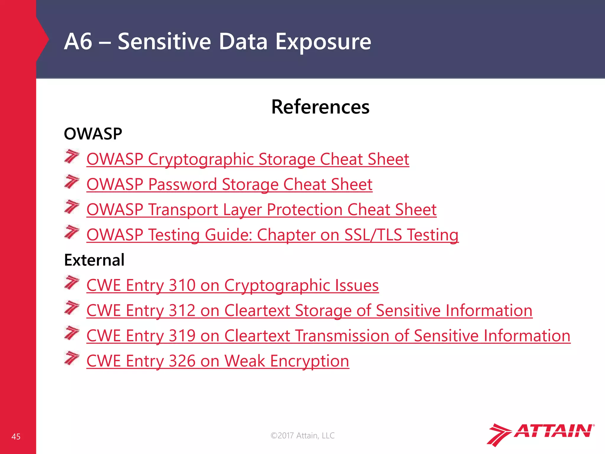 ©2017 Attain, LLC
A6 – Sensitive Data Exposure
References
OWASP
OWASP Cryptographic Storage Cheat Sheet
OWASP Password Storage Cheat Sheet
OWASP Transport Layer Protection Cheat Sheet
OWASP Testing Guide: Chapter on SSL/TLS Testing
External
CWE Entry 310 on Cryptographic Issues
CWE Entry 312 on Cleartext Storage of Sensitive Information
CWE Entry 319 on Cleartext Transmission of Sensitive Information
CWE Entry 326 on Weak Encryption
45
 
