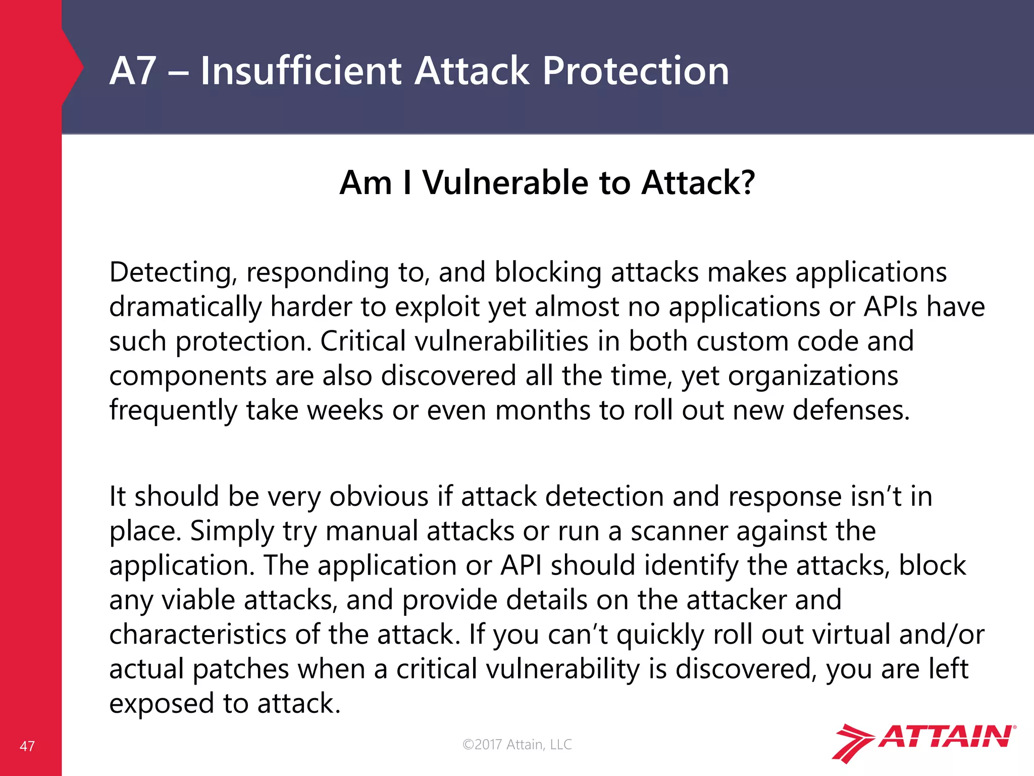 ©2017 Attain, LLC
A7 – Insufficient Attack Protection
Am I Vulnerable to Attack?
Detecting, responding to, and blocking attacks makes applications
dramatically harder to exploit yet almost no applications or APIs have
such protection. Critical vulnerabilities in both custom code and
components are also discovered all the time, yet organizations
frequently take weeks or even months to roll out new defenses.
It should be very obvious if attack detection and response isn’t in
place. Simply try manual attacks or run a scanner against the
application. The application or API should identify the attacks, block
any viable attacks, and provide details on the attacker and
characteristics of the attack. If you can’t quickly roll out virtual and/or
actual patches when a critical vulnerability is discovered, you are left
exposed to attack.
47
 