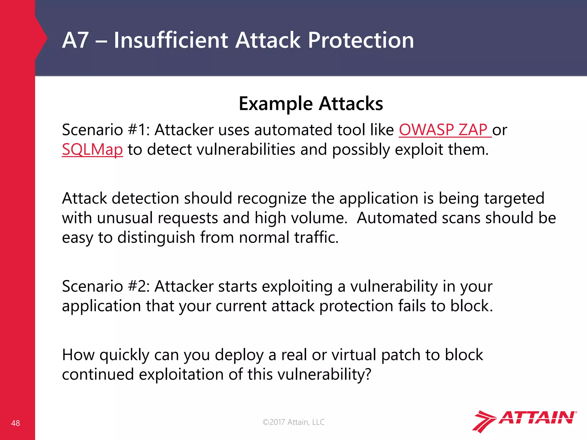 ©2017 Attain, LLC
A7 – Insufficient Attack Protection
Example Attacks
Scenario #1: Attacker uses automated tool like OWASP ZAP or
SQLMap to detect vulnerabilities and possibly exploit them.
Attack detection should recognize the application is being targeted
with unusual requests and high volume. Automated scans should be
easy to distinguish from normal traffic.
Scenario #2: Attacker starts exploiting a vulnerability in your
application that your current attack protection fails to block.
How quickly can you deploy a real or virtual patch to block
continued exploitation of this vulnerability?
48
 