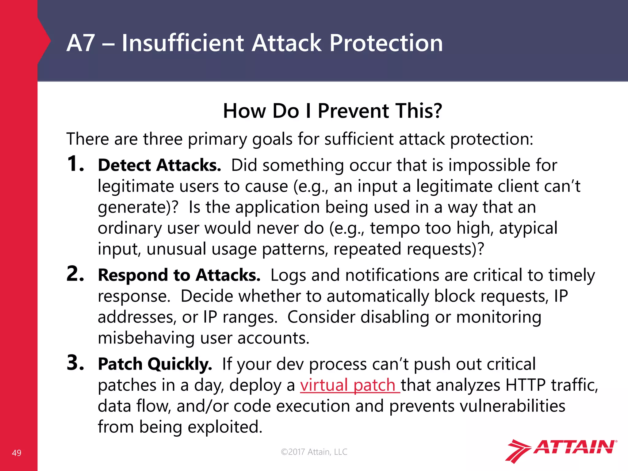 ©2017 Attain, LLC
A7 – Insufficient Attack Protection
49
How Do I Prevent This?
There are three primary goals for sufficient attack protection:
1. Detect Attacks. Did something occur that is impossible for
legitimate users to cause (e.g., an input a legitimate client can’t
generate)? Is the application being used in a way that an
ordinary user would never do (e.g., tempo too high, atypical
input, unusual usage patterns, repeated requests)?
2. Respond to Attacks. Logs and notifications are critical to timely
response. Decide whether to automatically block requests, IP
addresses, or IP ranges. Consider disabling or monitoring
misbehaving user accounts.
3. Patch Quickly. If your dev process can’t push out critical
patches in a day, deploy a virtual patch that analyzes HTTP traffic,
data flow, and/or code execution and prevents vulnerabilities
from being exploited.
 