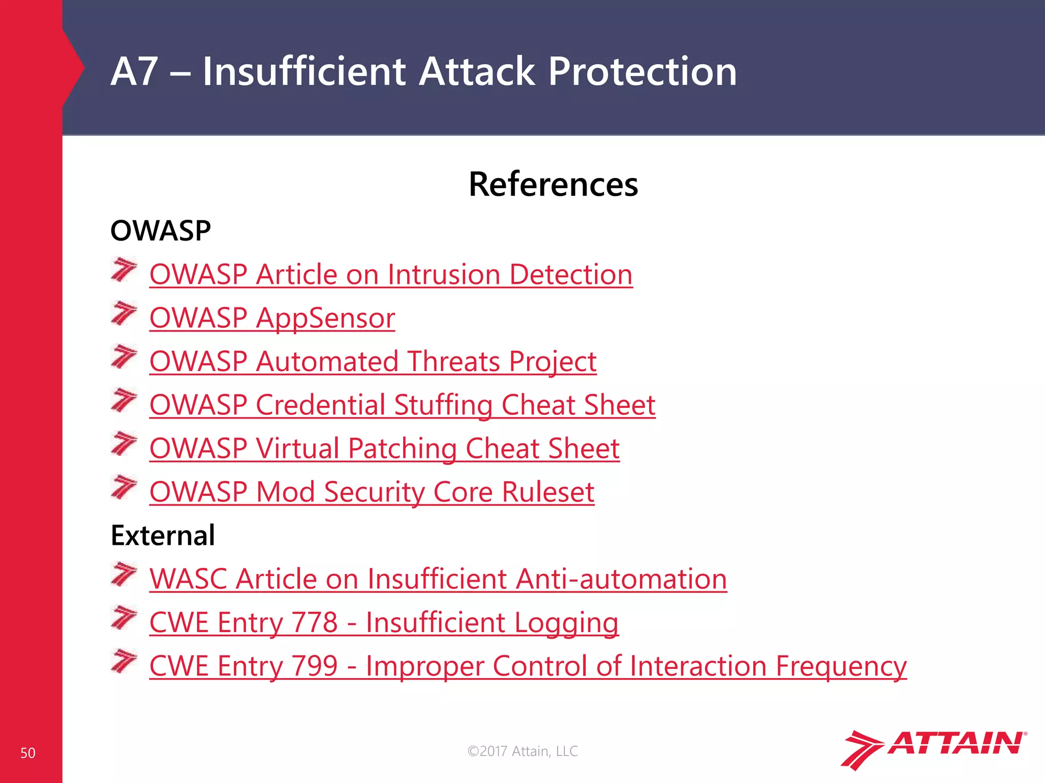 ©2017 Attain, LLC
A7 – Insufficient Attack Protection
50
References
OWASP
OWASP Article on Intrusion Detection
OWASP AppSensor
OWASP Automated Threats Project
OWASP Credential Stuffing Cheat Sheet
OWASP Virtual Patching Cheat Sheet
OWASP Mod Security Core Ruleset
External
WASC Article on Insufficient Anti-automation
CWE Entry 778 - Insufficient Logging
CWE Entry 799 - Improper Control of Interaction Frequency
 