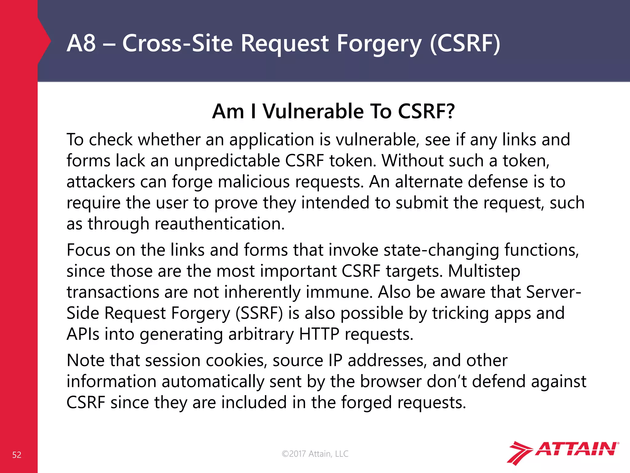 ©2017 Attain, LLC
A8 – Cross-Site Request Forgery (CSRF)
Am I Vulnerable To CSRF?
To check whether an application is vulnerable, see if any links and
forms lack an unpredictable CSRF token. Without such a token,
attackers can forge malicious requests. An alternate defense is to
require the user to prove they intended to submit the request, such
as through reauthentication.
Focus on the links and forms that invoke state-changing functions,
since those are the most important CSRF targets. Multistep
transactions are not inherently immune. Also be aware that Server-
Side Request Forgery (SSRF) is also possible by tricking apps and
APIs into generating arbitrary HTTP requests.
Note that session cookies, source IP addresses, and other
information automatically sent by the browser don’t defend against
CSRF since they are included in the forged requests.
52
 