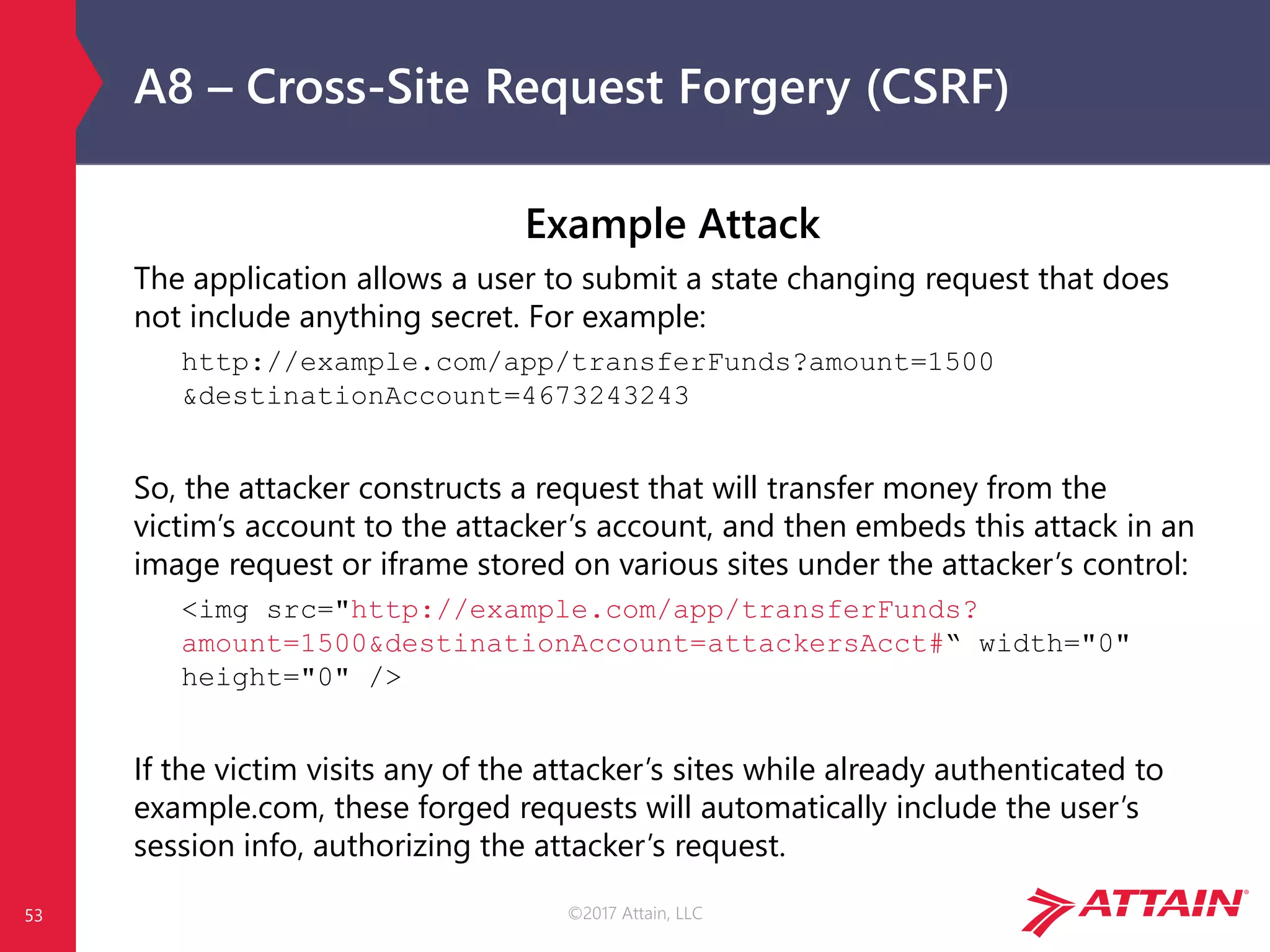 ©2017 Attain, LLC
A8 – Cross-Site Request Forgery (CSRF)
53
Example Attack
The application allows a user to submit a state changing request that does
not include anything secret. For example:
http://example.com/app/transferFunds?amount=1500
&destinationAccount=4673243243
So, the attacker constructs a request that will transfer money from the
victim’s account to the attacker’s account, and then embeds this attack in an
image request or iframe stored on various sites under the attacker’s control:
<img src="http://example.com/app/transferFunds?
amount=1500&destinationAccount=attackersAcct#“ width="0"
height="0" />
If the victim visits any of the attacker’s sites while already authenticated to
example.com, these forged requests will automatically include the user’s
session info, authorizing the attacker’s request.
 