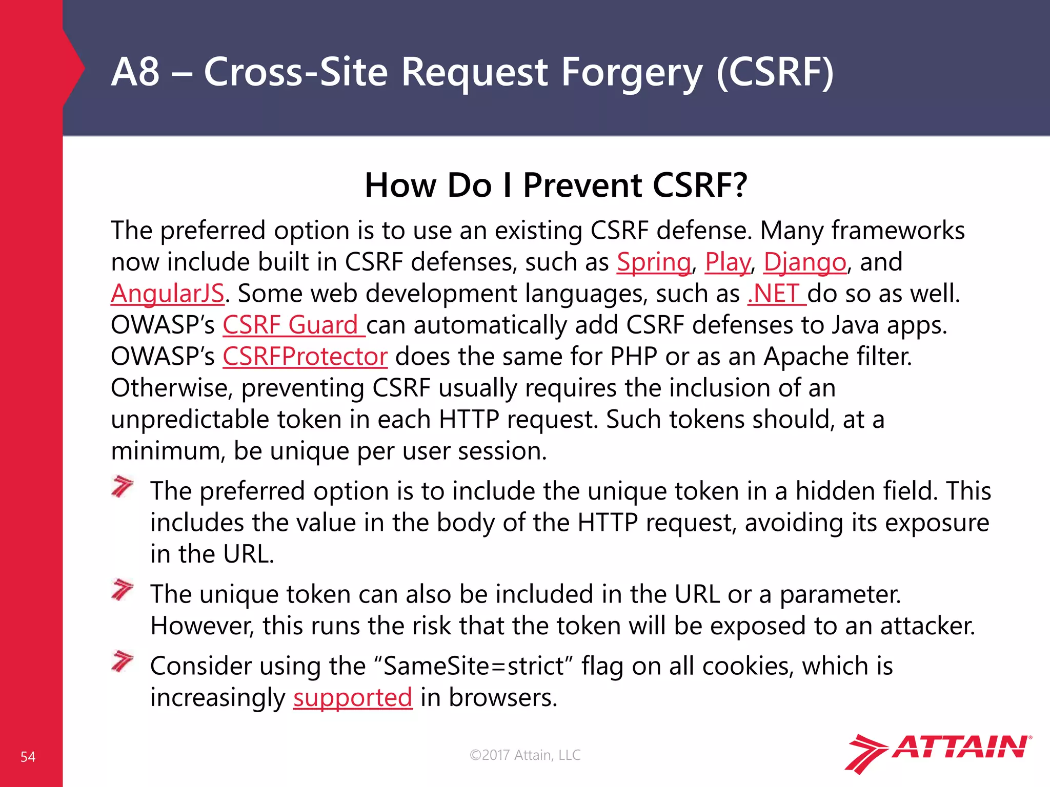 ©2017 Attain, LLC
A8 – Cross-Site Request Forgery (CSRF)
54
How Do I Prevent CSRF?
The preferred option is to use an existing CSRF defense. Many frameworks
now include built in CSRF defenses, such as Spring, Play, Django, and
AngularJS. Some web development languages, such as .NET do so as well.
OWASP’s CSRF Guard can automatically add CSRF defenses to Java apps.
OWASP’s CSRFProtector does the same for PHP or as an Apache filter.
Otherwise, preventing CSRF usually requires the inclusion of an
unpredictable token in each HTTP request. Such tokens should, at a
minimum, be unique per user session.
The preferred option is to include the unique token in a hidden field. This
includes the value in the body of the HTTP request, avoiding its exposure
in the URL.
The unique token can also be included in the URL or a parameter.
However, this runs the risk that the token will be exposed to an attacker.
Consider using the “SameSite=strict” flag on all cookies, which is
increasingly supported in browsers.
 