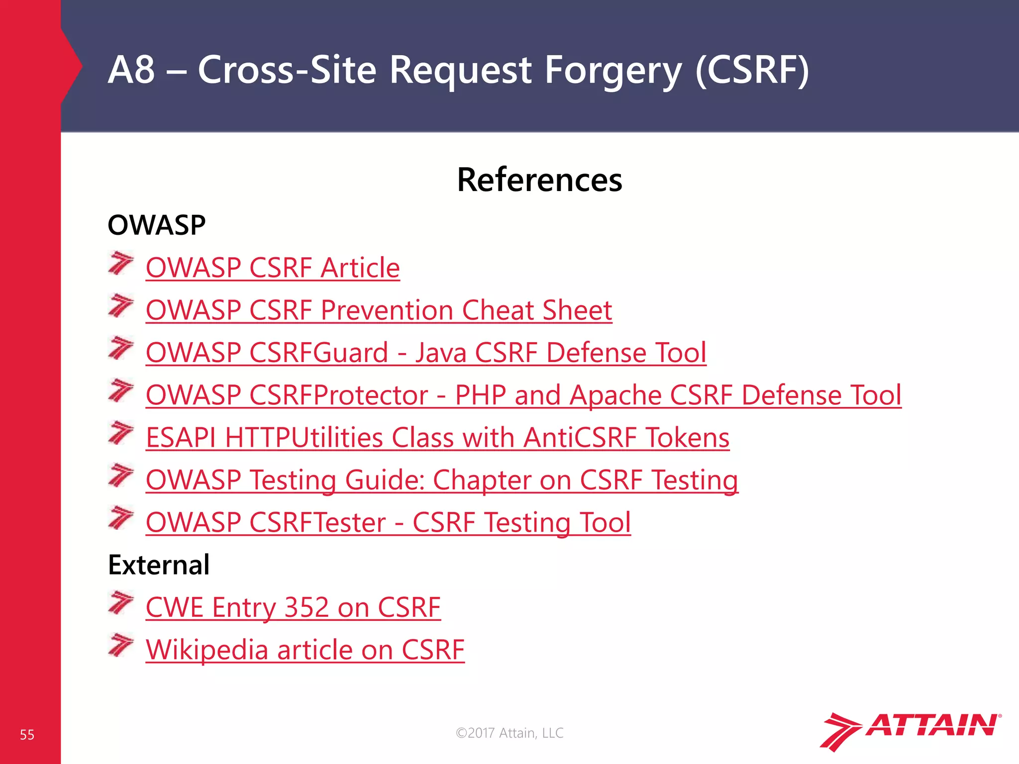 ©2017 Attain, LLC
A8 – Cross-Site Request Forgery (CSRF)
55
References
OWASP
OWASP CSRF Article
OWASP CSRF Prevention Cheat Sheet
OWASP CSRFGuard - Java CSRF Defense Tool
OWASP CSRFProtector - PHP and Apache CSRF Defense Tool
ESAPI HTTPUtilities Class with AntiCSRF Tokens
OWASP Testing Guide: Chapter on CSRF Testing
OWASP CSRFTester - CSRF Testing Tool
External
CWE Entry 352 on CSRF
Wikipedia article on CSRF
 