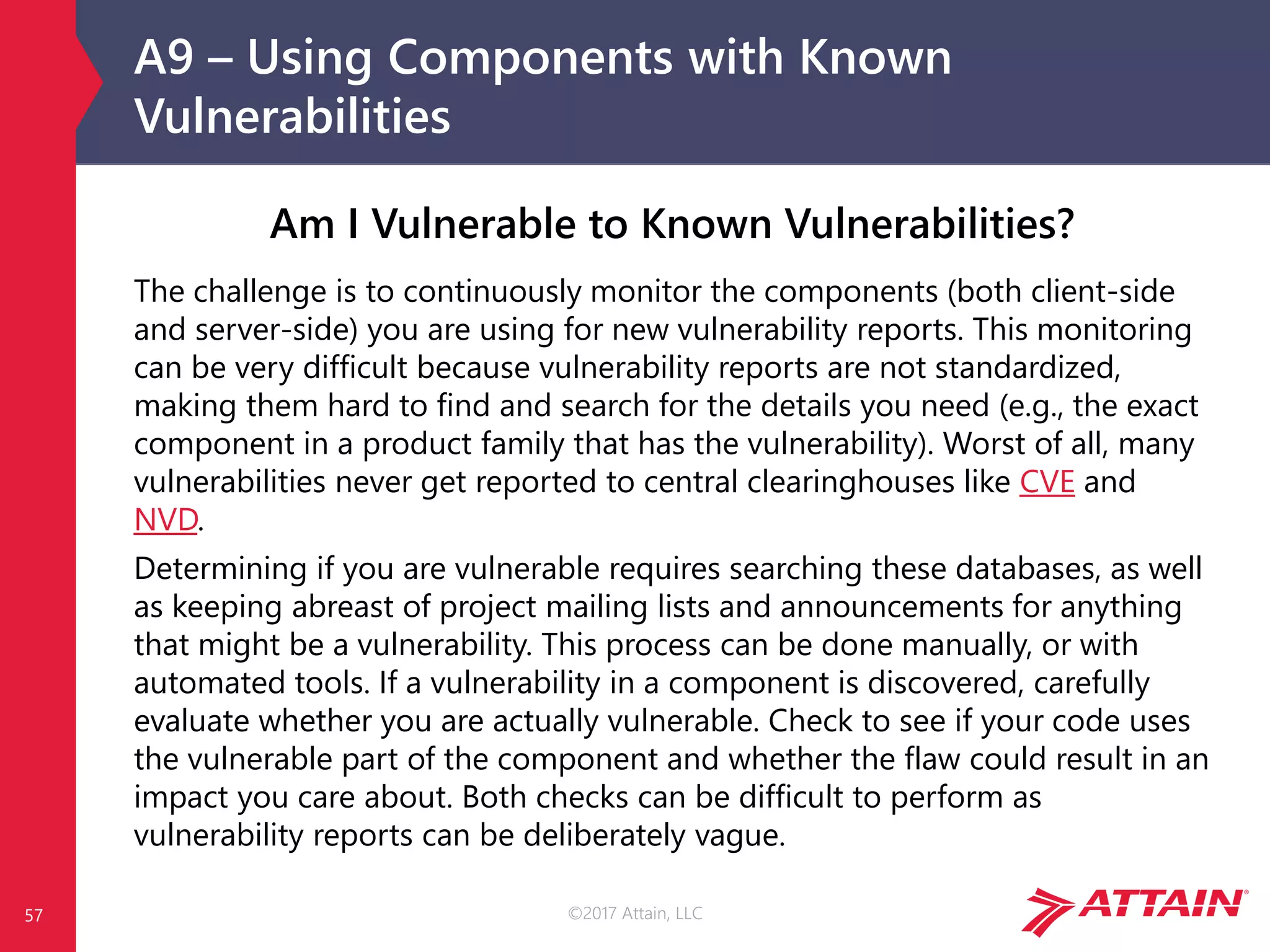 ©2017 Attain, LLC
A9 – Using Components with Known
Vulnerabilities
Am I Vulnerable to Known Vulnerabilities?
The challenge is to continuously monitor the components (both client-side
and server-side) you are using for new vulnerability reports. This monitoring
can be very difficult because vulnerability reports are not standardized,
making them hard to find and search for the details you need (e.g., the exact
component in a product family that has the vulnerability). Worst of all, many
vulnerabilities never get reported to central clearinghouses like CVE and
NVD.
Determining if you are vulnerable requires searching these databases, as well
as keeping abreast of project mailing lists and announcements for anything
that might be a vulnerability. This process can be done manually, or with
automated tools. If a vulnerability in a component is discovered, carefully
evaluate whether you are actually vulnerable. Check to see if your code uses
the vulnerable part of the component and whether the flaw could result in an
impact you care about. Both checks can be difficult to perform as
vulnerability reports can be deliberately vague.
57
 
