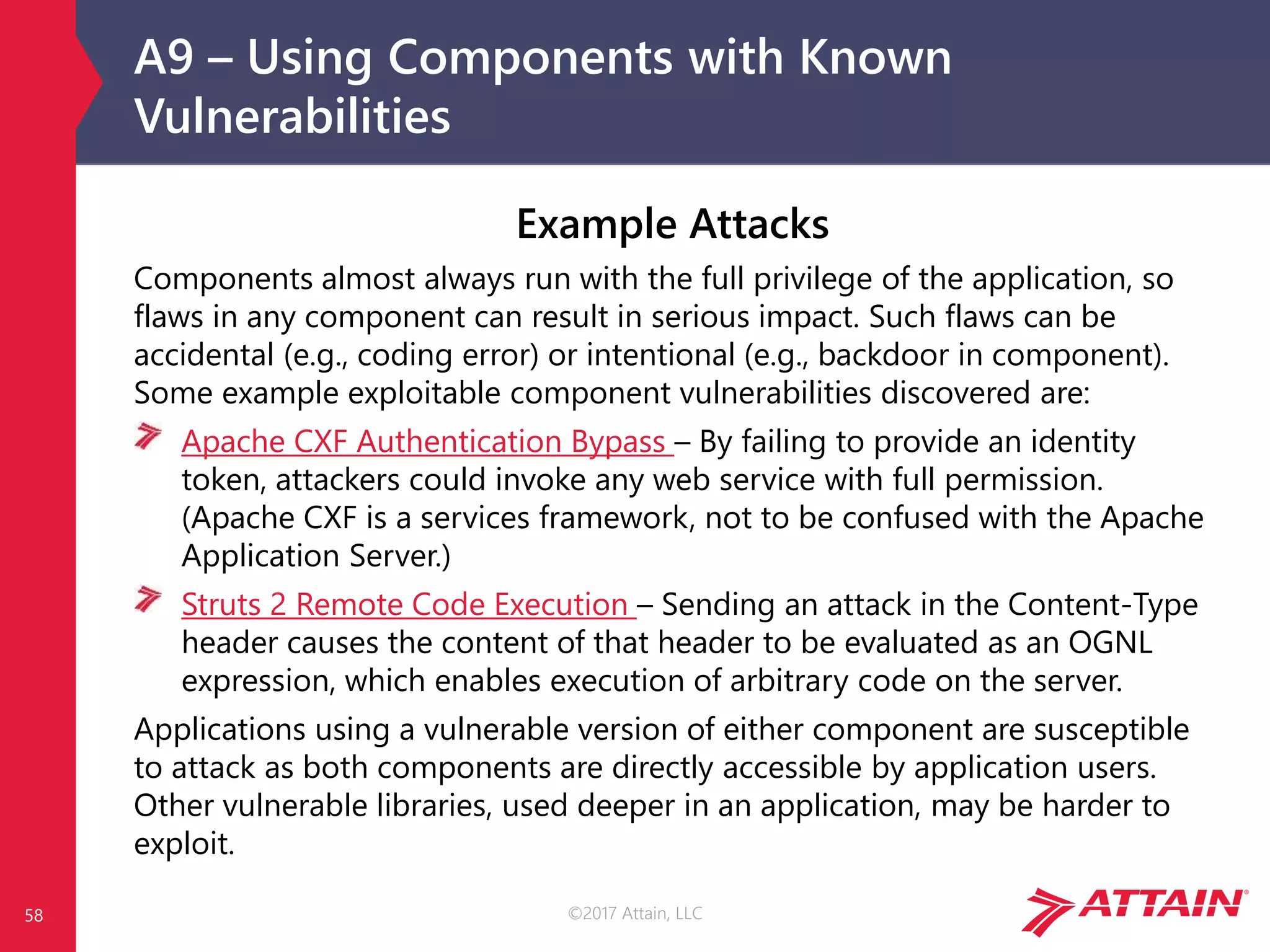 ©2017 Attain, LLC
A9 – Using Components with Known
Vulnerabilities
Example Attacks
Components almost always run with the full privilege of the application, so
flaws in any component can result in serious impact. Such flaws can be
accidental (e.g., coding error) or intentional (e.g., backdoor in component).
Some example exploitable component vulnerabilities discovered are:
Apache CXF Authentication Bypass – By failing to provide an identity
token, attackers could invoke any web service with full permission.
(Apache CXF is a services framework, not to be confused with the Apache
Application Server.)
Struts 2 Remote Code Execution – Sending an attack in the Content-Type
header causes the content of that header to be evaluated as an OGNL
expression, which enables execution of arbitrary code on the server.
Applications using a vulnerable version of either component are susceptible
to attack as both components are directly accessible by application users.
Other vulnerable libraries, used deeper in an application, may be harder to
exploit.
58
 