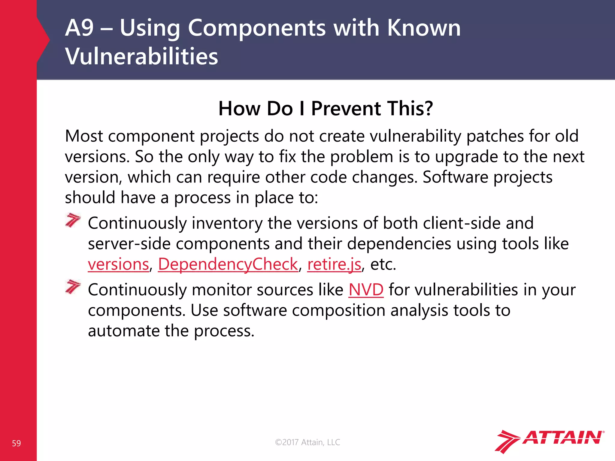 ©2017 Attain, LLC
A9 – Using Components with Known
Vulnerabilities
59
How Do I Prevent This?
Most component projects do not create vulnerability patches for old
versions. So the only way to fix the problem is to upgrade to the next
version, which can require other code changes. Software projects
should have a process in place to:
Continuously inventory the versions of both client-side and
server-side components and their dependencies using tools like
versions, DependencyCheck, retire.js, etc.
Continuously monitor sources like NVD for vulnerabilities in your
components. Use software composition analysis tools to
automate the process.
 