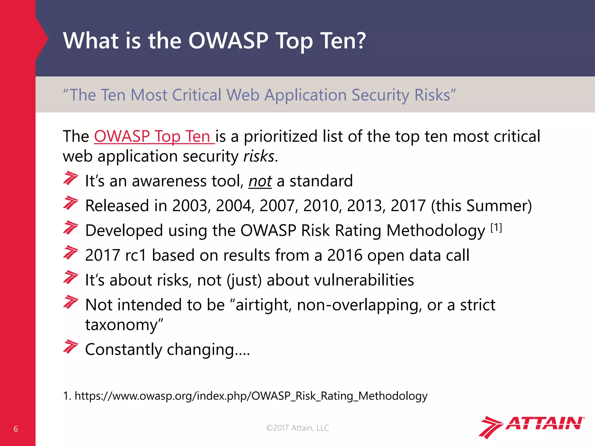 ©2017 Attain, LLC
What is the OWASP Top Ten?
The OWASP Top Ten is a prioritized list of the top ten most critical
web application security risks.
It’s an awareness tool, not a standard
Released in 2003, 2004, 2007, 2010, 2013, 2017 (this Summer)
Developed using the OWASP Risk Rating Methodology [1]
2017 rc1 based on results from a 2016 open data call
It’s about risks, not (just) about vulnerabilities
Not intended to be “airtight, non-overlapping, or a strict
taxonomy”
Constantly changing….
1. https://www.owasp.org/index.php/OWASP_Risk_Rating_Methodology
6
“The Ten Most Critical Web Application Security Risks”
 