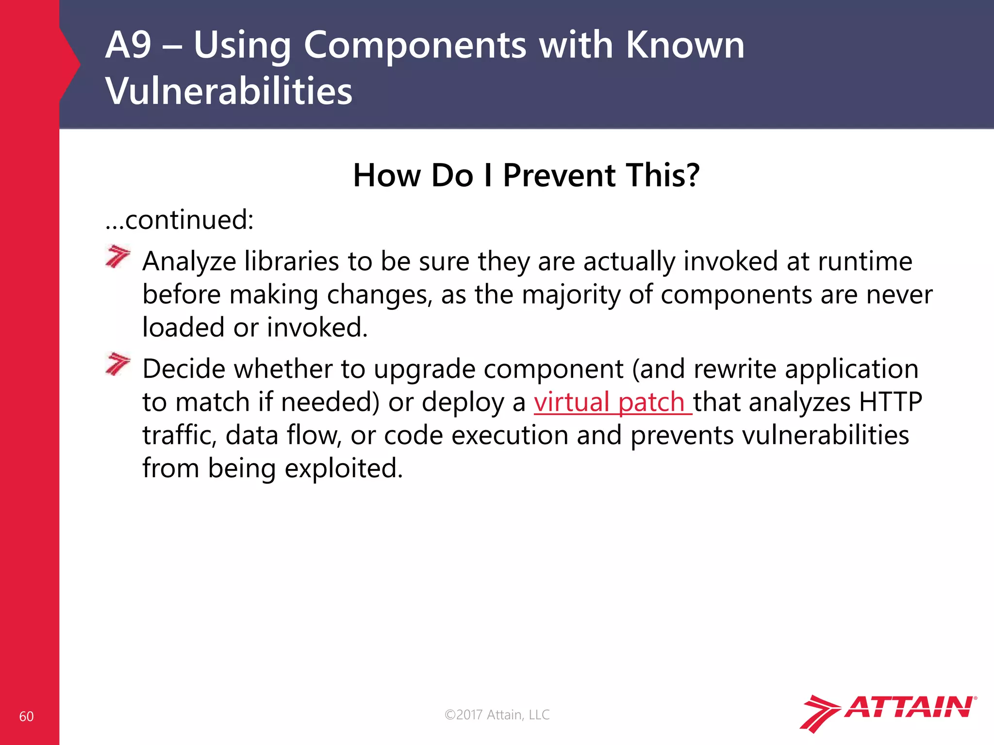 ©2017 Attain, LLC
A9 – Using Components with Known
Vulnerabilities
60
How Do I Prevent This?
…continued:
Analyze libraries to be sure they are actually invoked at runtime
before making changes, as the majority of components are never
loaded or invoked.
Decide whether to upgrade component (and rewrite application
to match if needed) or deploy a virtual patch that analyzes HTTP
traffic, data flow, or code execution and prevents vulnerabilities
from being exploited.
 