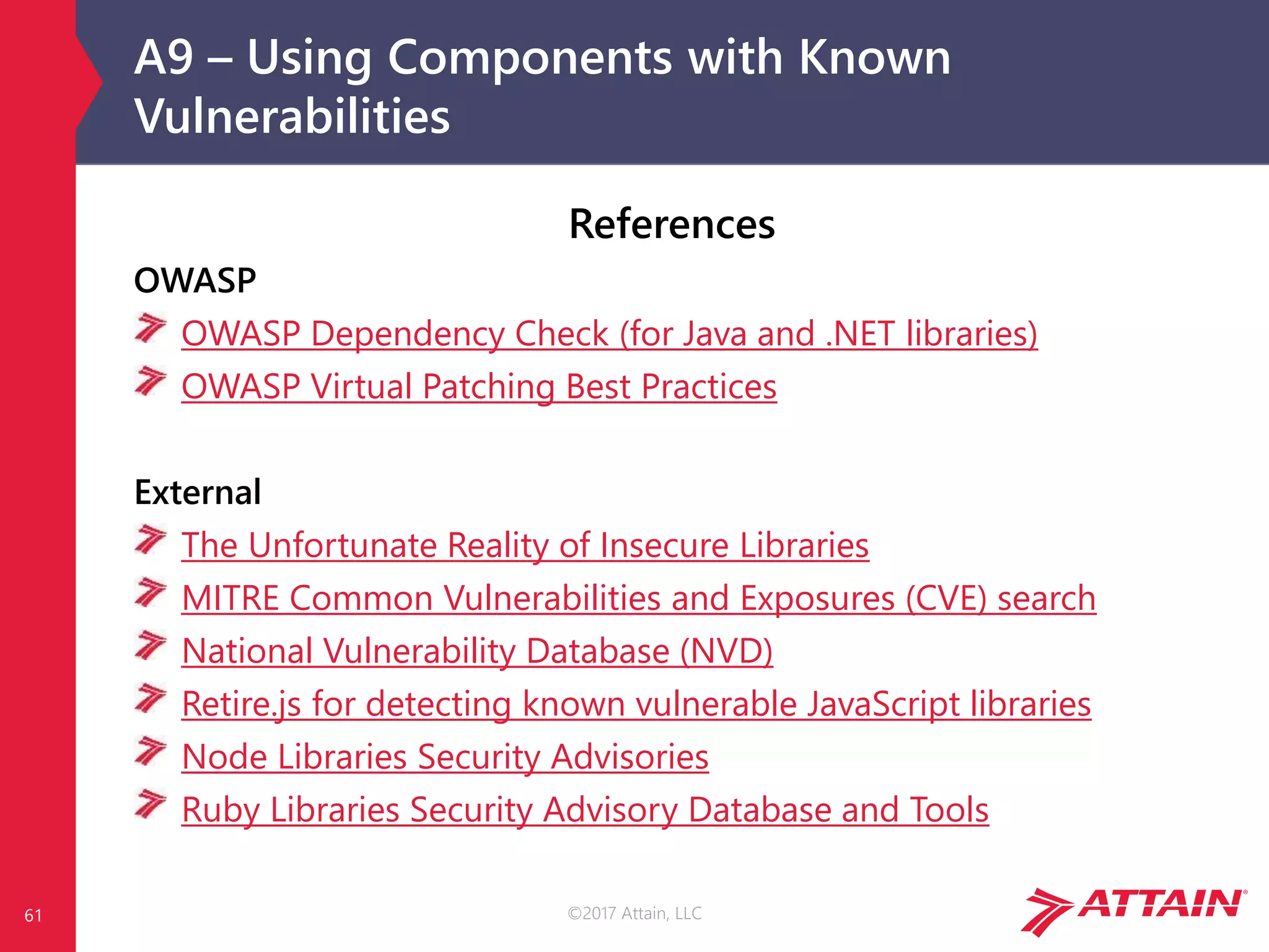 ©2017 Attain, LLC
A9 – Using Components with Known
Vulnerabilities
61
References
OWASP
OWASP Dependency Check (for Java and .NET libraries)
OWASP Virtual Patching Best Practices
External
The Unfortunate Reality of Insecure Libraries
MITRE Common Vulnerabilities and Exposures (CVE) search
National Vulnerability Database (NVD)
Retire.js for detecting known vulnerable JavaScript libraries
Node Libraries Security Advisories
Ruby Libraries Security Advisory Database and Tools
 