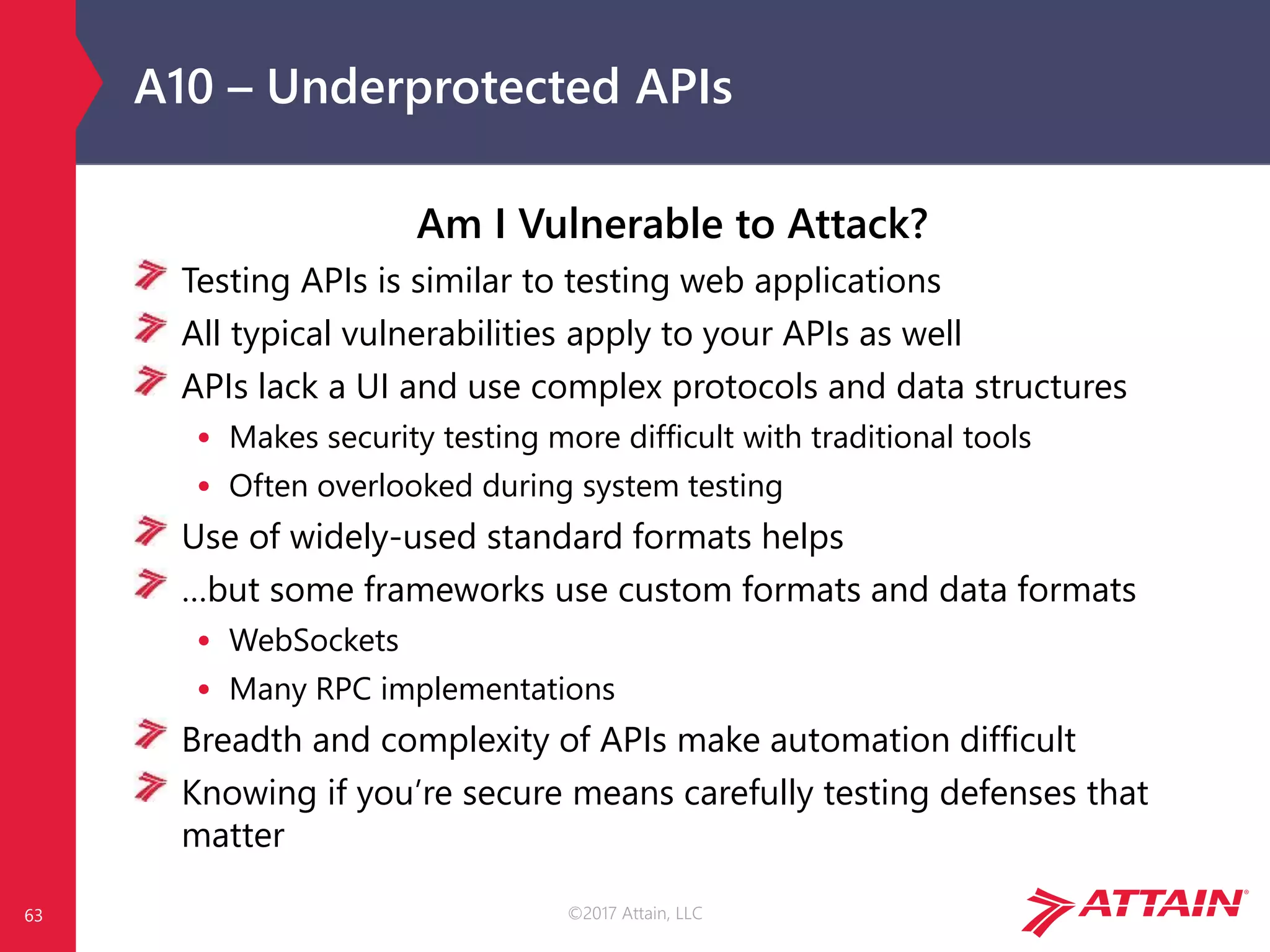 ©2017 Attain, LLC
A10 – Underprotected APIs
Am I Vulnerable to Attack?
Testing APIs is similar to testing web applications
All typical vulnerabilities apply to your APIs as well
APIs lack a UI and use complex protocols and data structures
• Makes security testing more difficult with traditional tools
• Often overlooked during system testing
Use of widely-used standard formats helps
…but some frameworks use custom formats and data formats
• WebSockets
• Many RPC implementations
Breadth and complexity of APIs make automation difficult
Knowing if you’re secure means carefully testing defenses that
matter
63
 