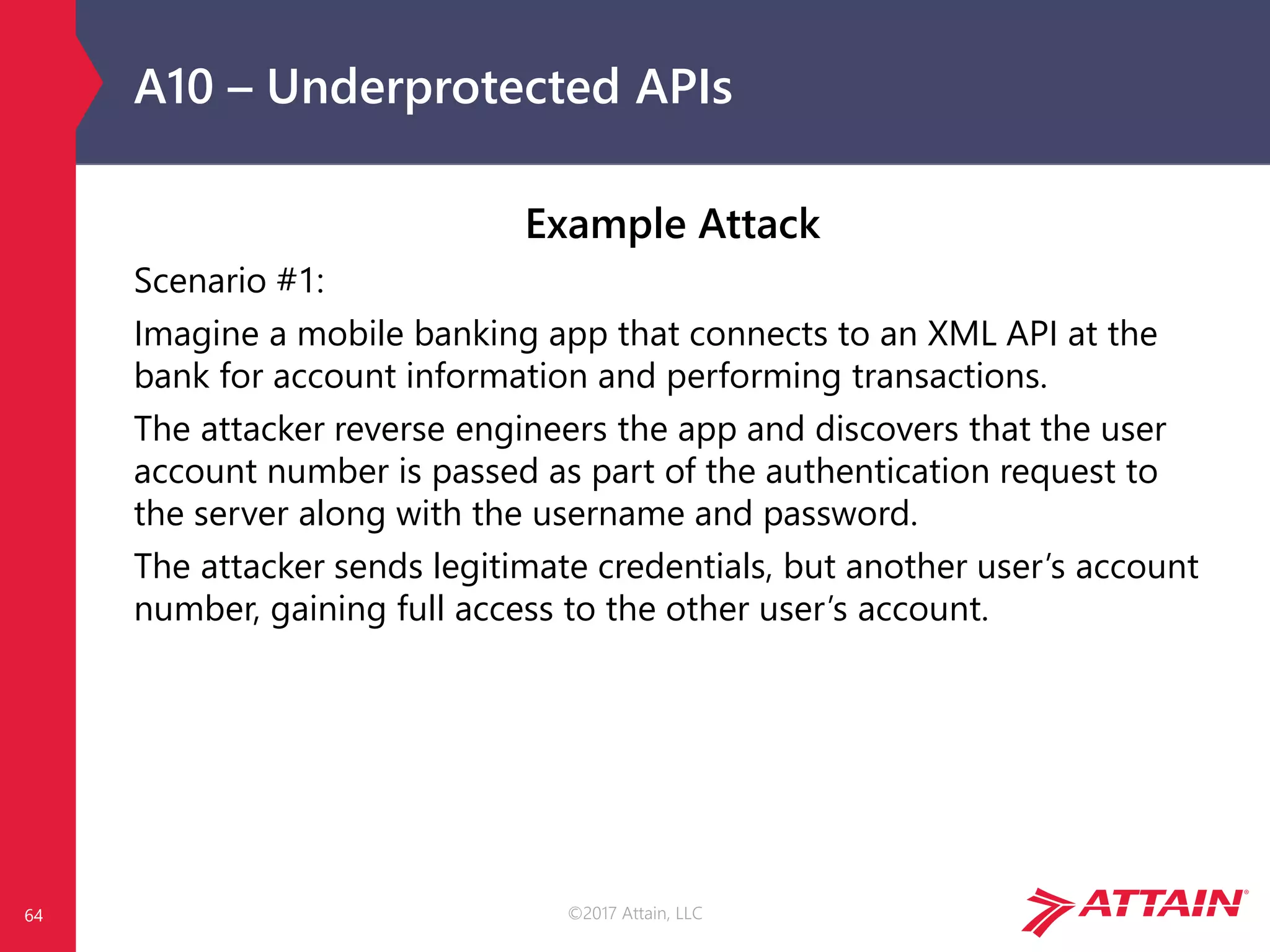 ©2017 Attain, LLC
A10 – Underprotected APIs
Example Attack
Scenario #1:
Imagine a mobile banking app that connects to an XML API at the
bank for account information and performing transactions.
The attacker reverse engineers the app and discovers that the user
account number is passed as part of the authentication request to
the server along with the username and password.
The attacker sends legitimate credentials, but another user’s account
number, gaining full access to the other user’s account.
64
 
