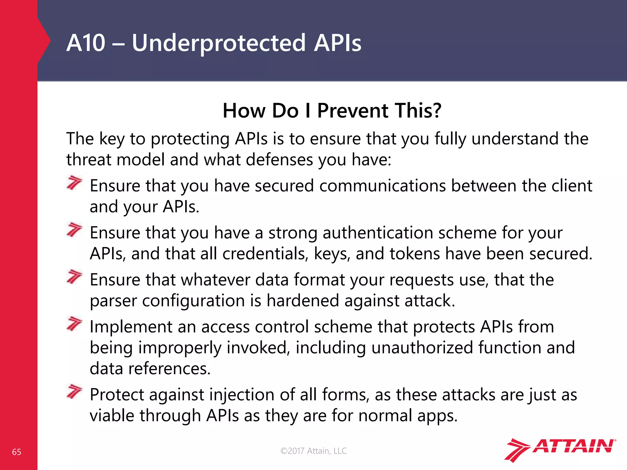 ©2017 Attain, LLC
A10 – Underprotected APIs
How Do I Prevent This?
The key to protecting APIs is to ensure that you fully understand the
threat model and what defenses you have:
Ensure that you have secured communications between the client
and your APIs.
Ensure that you have a strong authentication scheme for your
APIs, and that all credentials, keys, and tokens have been secured.
Ensure that whatever data format your requests use, that the
parser configuration is hardened against attack.
Implement an access control scheme that protects APIs from
being improperly invoked, including unauthorized function and
data references.
Protect against injection of all forms, as these attacks are just as
viable through APIs as they are for normal apps.
65
 