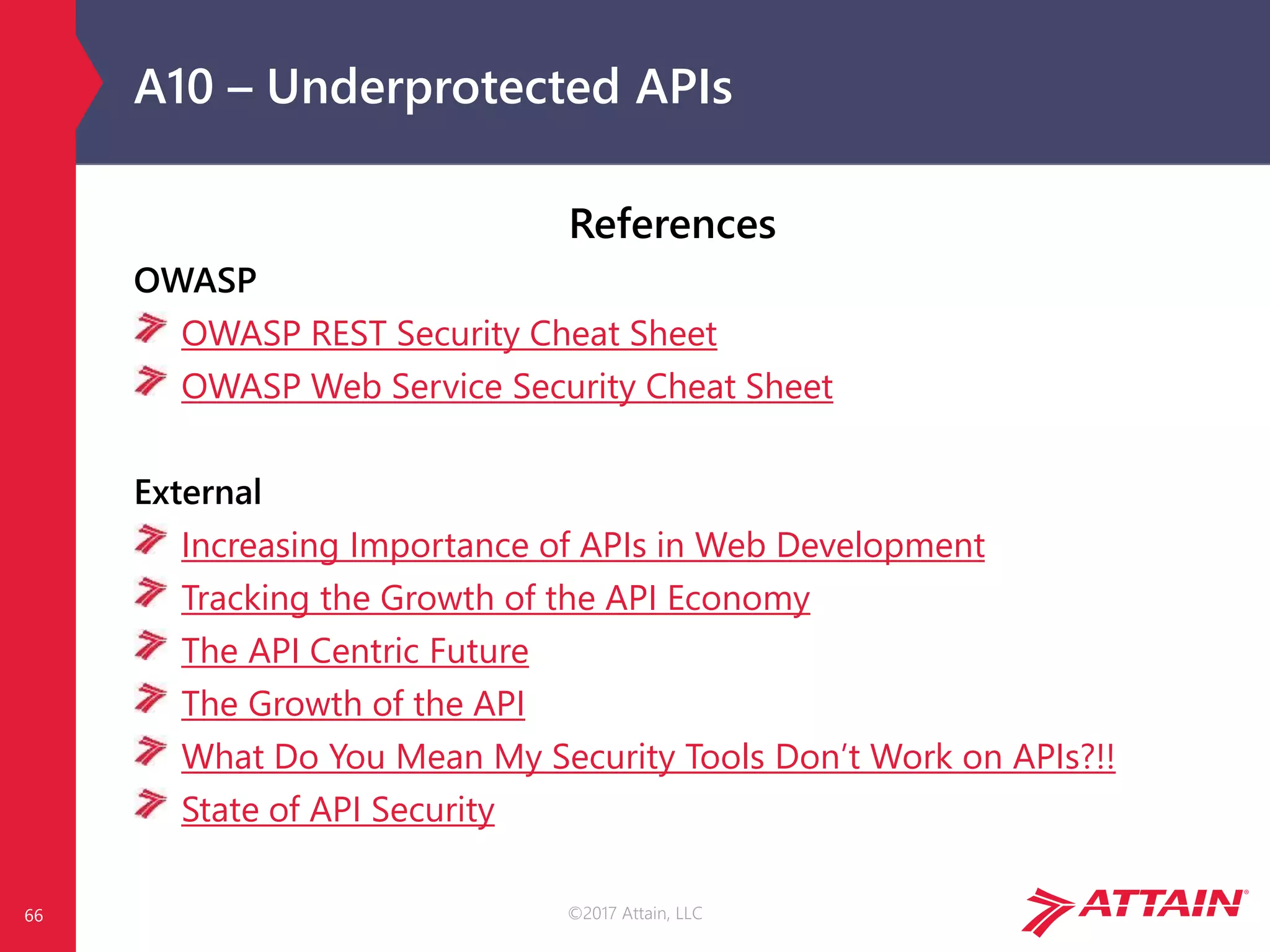 ©2017 Attain, LLC
A10 – Underprotected APIs
References
OWASP
OWASP REST Security Cheat Sheet
OWASP Web Service Security Cheat Sheet
External
Increasing Importance of APIs in Web Development
Tracking the Growth of the API Economy
The API Centric Future
The Growth of the API
What Do You Mean My Security Tools Don’t Work on APIs?!!
State of API Security
66
 