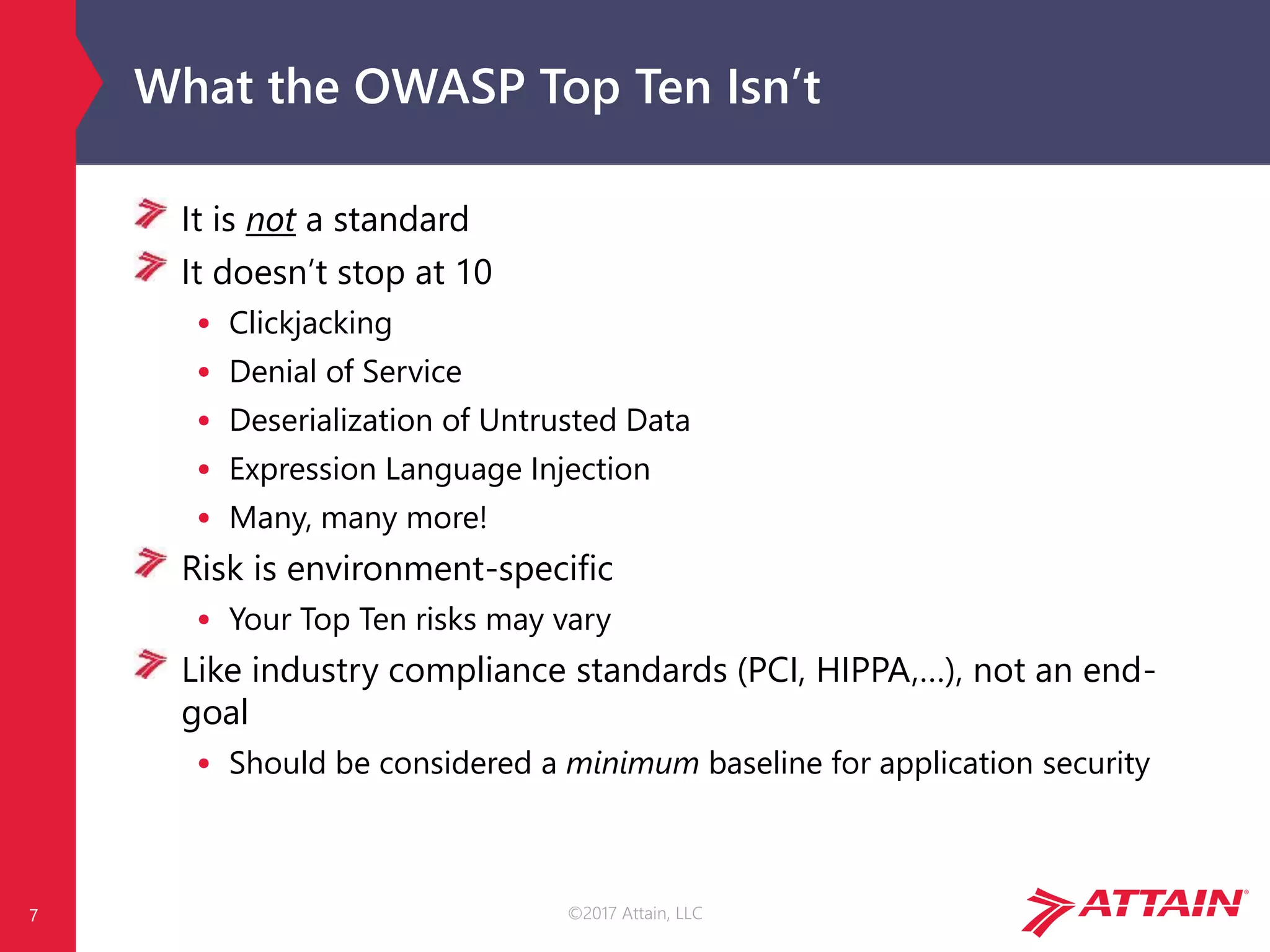 ©2017 Attain, LLC
What the OWASP Top Ten Isn’t
It is not a standard
It doesn’t stop at 10
• Clickjacking
• Denial of Service
• Deserialization of Untrusted Data
• Expression Language Injection
• Many, many more!
Risk is environment-specific
• Your Top Ten risks may vary
Like industry compliance standards (PCI, HIPPA,…), not an end-
goal
• Should be considered a minimum baseline for application security
7
 