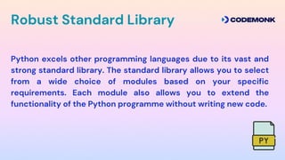 Python excels other programming languages due to its vast and
strong standard library. The standard library allows you to select
from a wide choice of modules based on your specific
requirements. Each module also allows you to extend the
functionality of the Python programme without writing new code.
Robust Standard Library
 