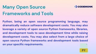 Python, being an open source programming language, may
dramatically reduce software development costs. You may also
leverage a variety of open source Python frameworks, libraries,
and development tools to save development time while raising
development costs. You may also select from a large choice of
open source Python frameworks and development tools based
on your specific requirements.
Many Open Source
Frameworks and Tools
 