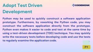 Python may be used to quickly construct a software application
prototype. Furthermore, by reworking the Python code, you may
construct the software application directly from the prototype.
Python even makes it easier to code and test at the same time by
using a test-driven development (TDD) technique. You may quickly
write the necessary tests before developing code and use the tests
to regularly examine the application code.
Adopt Test Driven
Development
 