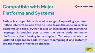 Python is compatible with a wide range of operating systems.
Python interpreters can even be used to run the code on certain
platforms and tools. Python is also an interpreted programming
language. It enables you to run the same code on many
platforms without having to recompile it. You may execute the
updated application code without recompiling it and instantly
see the impact of the code changes.
Compatible with Major
Platforms and Systems
 