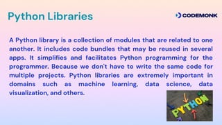 Python Libraries
A Python library is a collection of modules that are related to one
another. It includes code bundles that may be reused in several
apps. It simplifies and facilitates Python programming for the
programmer. Because we don't have to write the same code for
multiple projects. Python libraries are extremely important in
domains such as machine learning, data science, data
visualization, and others.
 