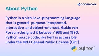 Python is a high-level programming language
that is general-purpose, interpreted,
interactive, and object-oriented. Guido van
Rossum designed it between 1985 and 1990.
Python source code, like Perl, is accessible
under the GNU General Public License (GPL).?
About Python
 