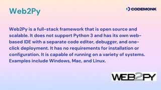 Web2Py is a full-stack framework that is open source and
scalable. It does not support Python 3 and has its own web-
based IDE with a separate code editor, debugger, and one-
click deployment. It has no requirements for installation or
configuration. It is capable of running on a variety of systems.
Examples include Windows, Mac, and Linux.
Web2Py
 