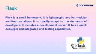 Flask
Flask is a small framework. It is lightweight, and its modular
architecture allows it to readily adapt to the demands of
developers. It includes a development server. It has a quick
debugger and integrated unit testing capabilities.
 