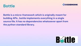 Bottle is a micro-framework which is originally meant for
building APIs , bottle implements everything in a single
source file. It has no dependencies whatsoever apart from
the python standard library.
Bottle
 