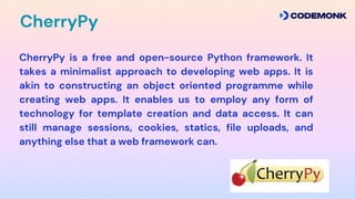 CherryPy is a free and open-source Python framework. It
takes a minimalist approach to developing web apps. It is
akin to constructing an object oriented programme while
creating web apps. It enables us to employ any form of
technology for template creation and data access. It can
still manage sessions, cookies, statics, file uploads, and
anything else that a web framework can.
CherryPy
 