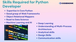 Skills Required for Python
Developer
Expertise In Core Python
Good grasp of Web Frameworks
Object Relational Mappers
Road to Data Science
Machine Learning and AI Deep Learning
Understanding of Multi-Process
Architecture
Analytical skills
Design Skills
Communication skills
 
