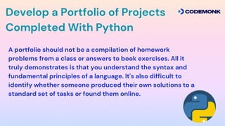 Develop a Portfolio of Projects
Completed With Python
A portfolio should not be a compilation of homework
problems from a class or answers to book exercises. All it
truly demonstrates is that you understand the syntax and
fundamental principles of a language. It's also difficult to
identify whether someone produced their own solutions to a
standard set of tasks or found them online.
 