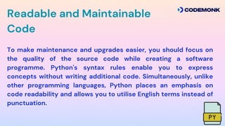 To make maintenance and upgrades easier, you should focus on
the quality of the source code while creating a software
programme. Python's syntax rules enable you to express
concepts without writing additional code. Simultaneously, unlike
other programming languages, Python places an emphasis on
code readability and allows you to utilise English terms instead of
punctuation.
Readable and Maintainable
Code
 