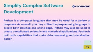 Simplify Complex Software
Development
Python is a computer language that may be used for a variety of
purposes. As a result, you may utilise the programming language to
create both desktop and online apps. Python may also be used to
create complicated scientific and numerical applications. Python is
built with capabilities that make data processing and visualisation
easier.
 