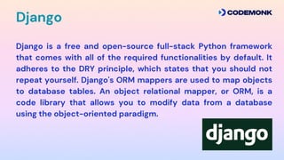 Django is a free and open-source full-stack Python framework
that comes with all of the required functionalities by default. It
adheres to the DRY principle, which states that you should not
repeat yourself. Django's ORM mappers are used to map objects
to database tables. An object relational mapper, or ORM, is a
code library that allows you to modify data from a database
using the object-oriented paradigm.
Django
 